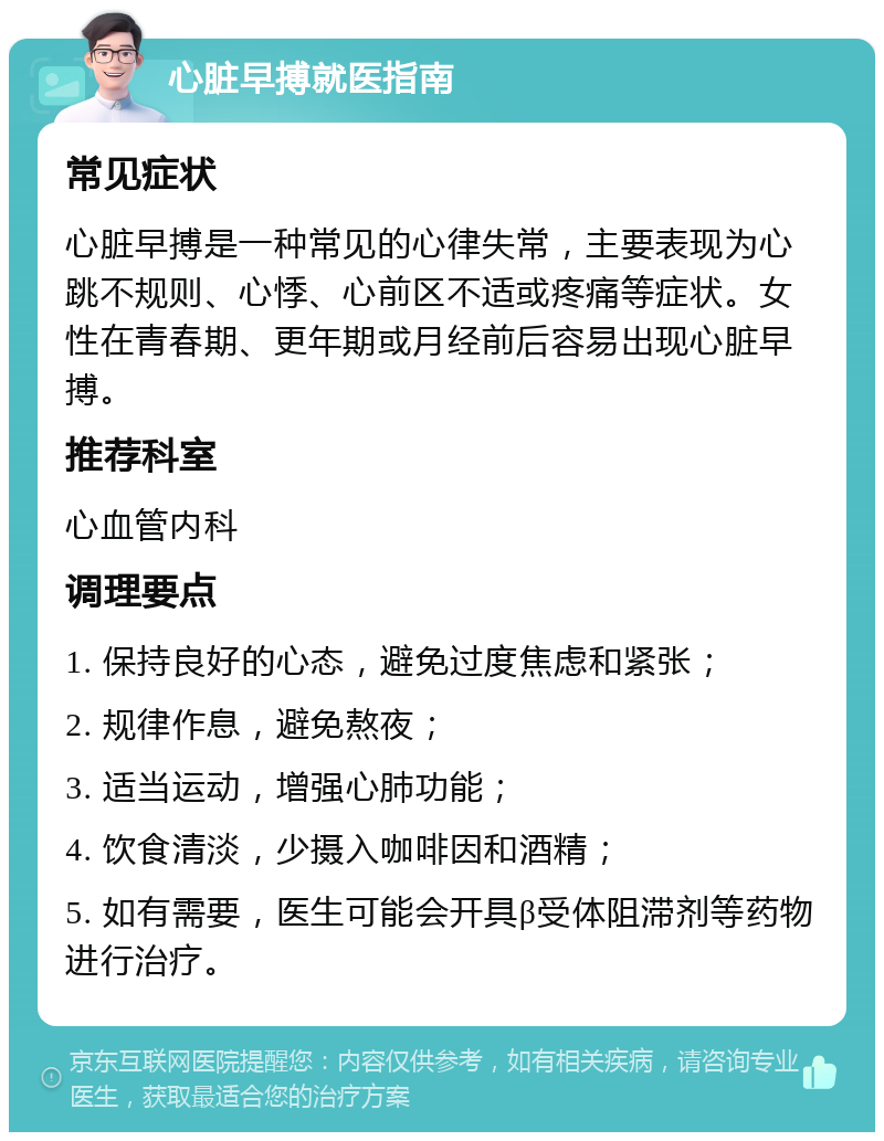 心脏早搏就医指南 常见症状 心脏早搏是一种常见的心律失常，主要表现为心跳不规则、心悸、心前区不适或疼痛等症状。女性在青春期、更年期或月经前后容易出现心脏早搏。 推荐科室 心血管内科 调理要点 1. 保持良好的心态，避免过度焦虑和紧张； 2. 规律作息，避免熬夜； 3. 适当运动，增强心肺功能； 4. 饮食清淡，少摄入咖啡因和酒精； 5. 如有需要，医生可能会开具β受体阻滞剂等药物进行治疗。