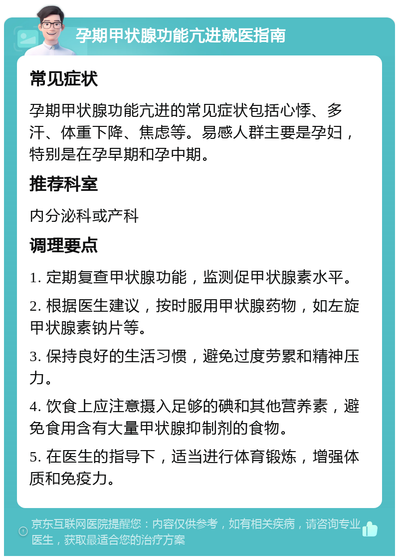 孕期甲状腺功能亢进就医指南 常见症状 孕期甲状腺功能亢进的常见症状包括心悸、多汗、体重下降、焦虑等。易感人群主要是孕妇，特别是在孕早期和孕中期。 推荐科室 内分泌科或产科 调理要点 1. 定期复查甲状腺功能，监测促甲状腺素水平。 2. 根据医生建议，按时服用甲状腺药物，如左旋甲状腺素钠片等。 3. 保持良好的生活习惯，避免过度劳累和精神压力。 4. 饮食上应注意摄入足够的碘和其他营养素，避免食用含有大量甲状腺抑制剂的食物。 5. 在医生的指导下，适当进行体育锻炼，增强体质和免疫力。