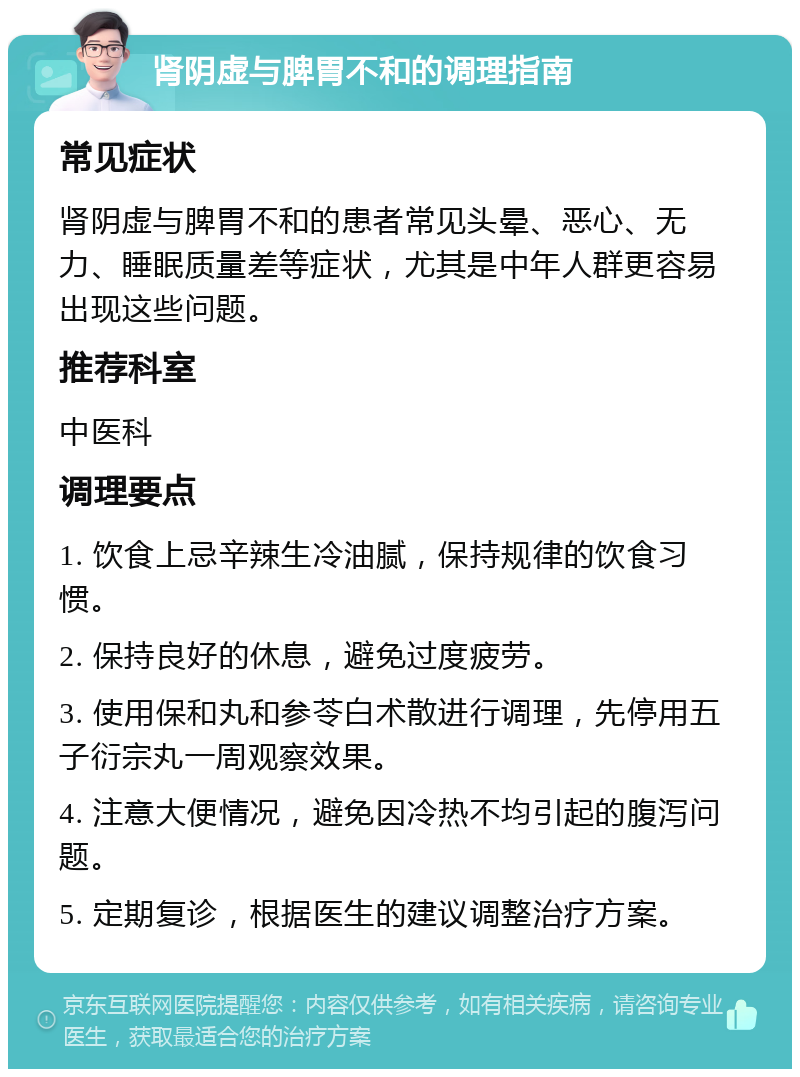 肾阴虚与脾胃不和的调理指南 常见症状 肾阴虚与脾胃不和的患者常见头晕、恶心、无力、睡眠质量差等症状，尤其是中年人群更容易出现这些问题。 推荐科室 中医科 调理要点 1. 饮食上忌辛辣生冷油腻，保持规律的饮食习惯。 2. 保持良好的休息，避免过度疲劳。 3. 使用保和丸和参苓白术散进行调理，先停用五子衍宗丸一周观察效果。 4. 注意大便情况，避免因冷热不均引起的腹泻问题。 5. 定期复诊，根据医生的建议调整治疗方案。