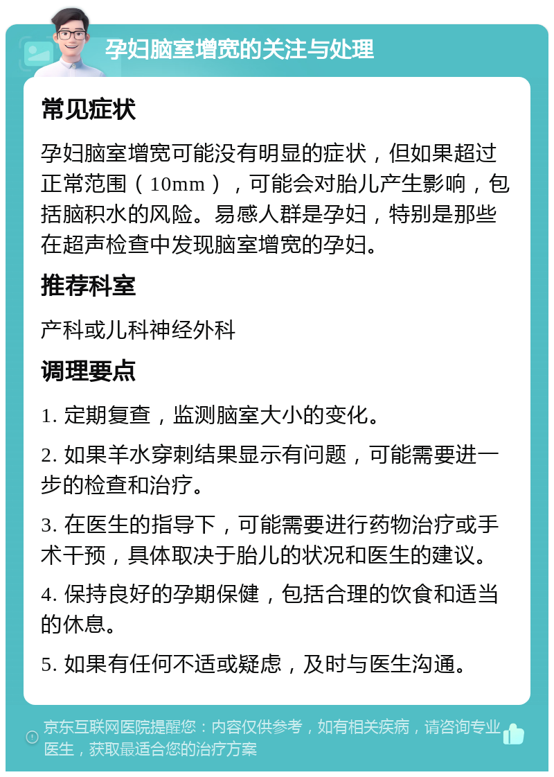 孕妇脑室增宽的关注与处理 常见症状 孕妇脑室增宽可能没有明显的症状，但如果超过正常范围（10mm），可能会对胎儿产生影响，包括脑积水的风险。易感人群是孕妇，特别是那些在超声检查中发现脑室增宽的孕妇。 推荐科室 产科或儿科神经外科 调理要点 1. 定期复查，监测脑室大小的变化。 2. 如果羊水穿刺结果显示有问题，可能需要进一步的检查和治疗。 3. 在医生的指导下，可能需要进行药物治疗或手术干预，具体取决于胎儿的状况和医生的建议。 4. 保持良好的孕期保健，包括合理的饮食和适当的休息。 5. 如果有任何不适或疑虑，及时与医生沟通。