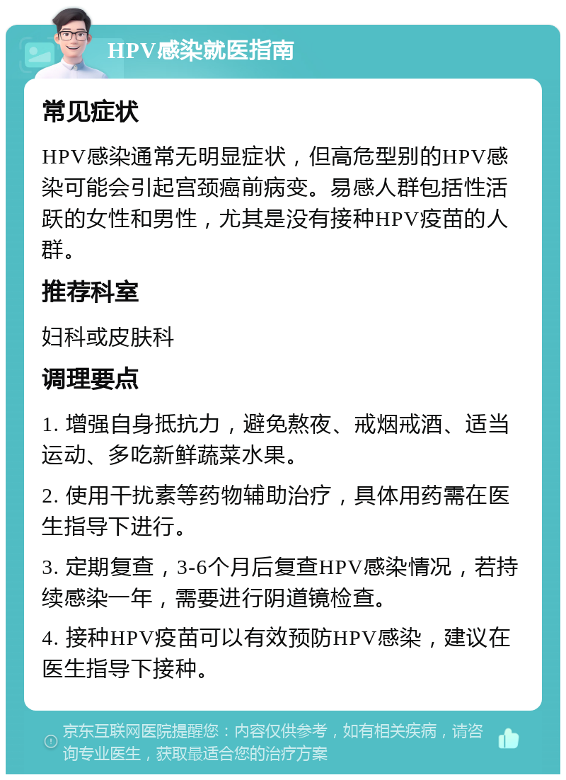 HPV感染就医指南 常见症状 HPV感染通常无明显症状，但高危型别的HPV感染可能会引起宫颈癌前病变。易感人群包括性活跃的女性和男性，尤其是没有接种HPV疫苗的人群。 推荐科室 妇科或皮肤科 调理要点 1. 增强自身抵抗力，避免熬夜、戒烟戒酒、适当运动、多吃新鲜蔬菜水果。 2. 使用干扰素等药物辅助治疗，具体用药需在医生指导下进行。 3. 定期复查，3-6个月后复查HPV感染情况，若持续感染一年，需要进行阴道镜检查。 4. 接种HPV疫苗可以有效预防HPV感染，建议在医生指导下接种。