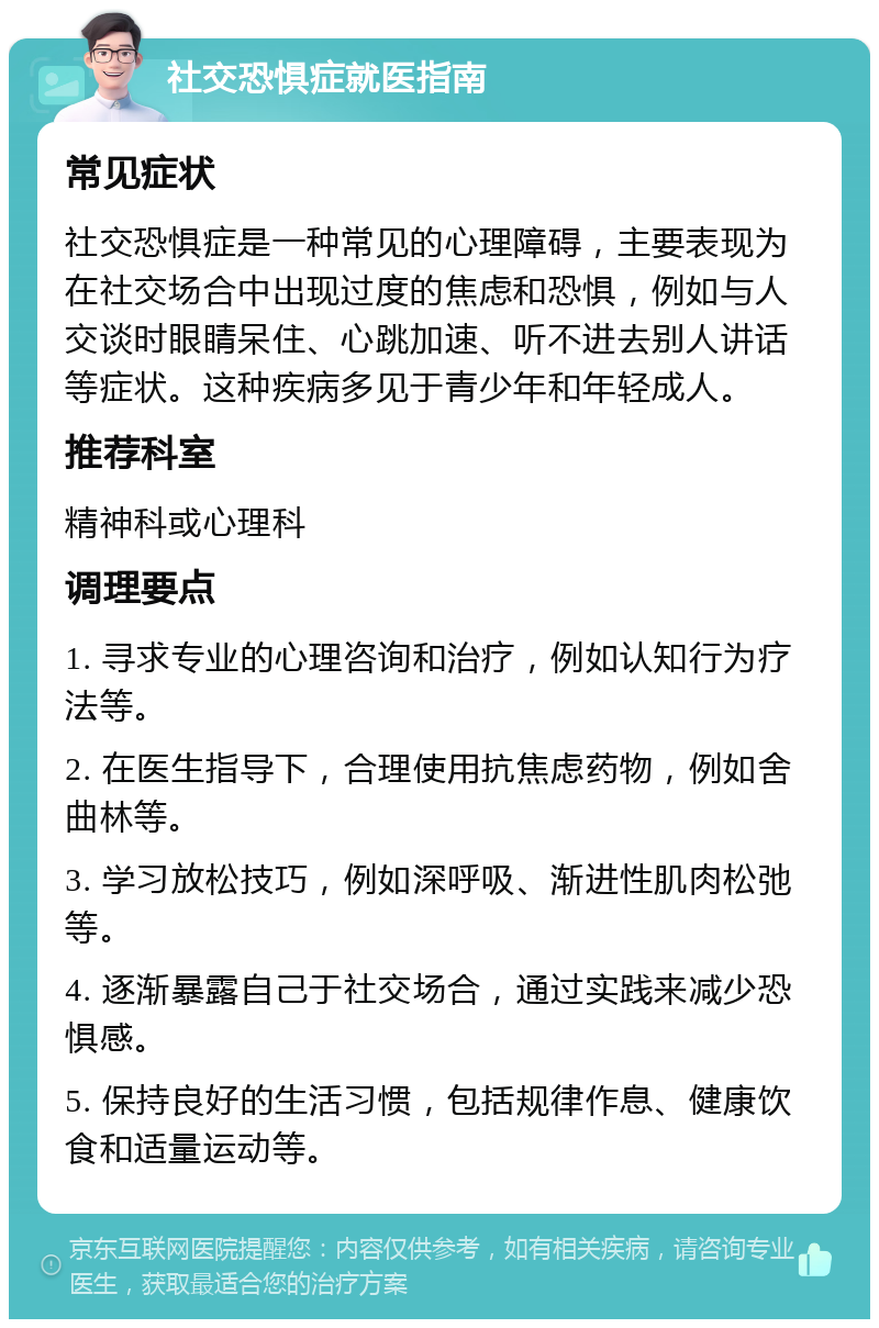 社交恐惧症就医指南 常见症状 社交恐惧症是一种常见的心理障碍，主要表现为在社交场合中出现过度的焦虑和恐惧，例如与人交谈时眼睛呆住、心跳加速、听不进去别人讲话等症状。这种疾病多见于青少年和年轻成人。 推荐科室 精神科或心理科 调理要点 1. 寻求专业的心理咨询和治疗，例如认知行为疗法等。 2. 在医生指导下，合理使用抗焦虑药物，例如舍曲林等。 3. 学习放松技巧，例如深呼吸、渐进性肌肉松弛等。 4. 逐渐暴露自己于社交场合，通过实践来减少恐惧感。 5. 保持良好的生活习惯，包括规律作息、健康饮食和适量运动等。