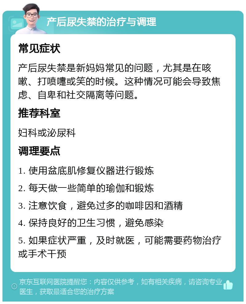 产后尿失禁的治疗与调理 常见症状 产后尿失禁是新妈妈常见的问题，尤其是在咳嗽、打喷嚏或笑的时候。这种情况可能会导致焦虑、自卑和社交隔离等问题。 推荐科室 妇科或泌尿科 调理要点 1. 使用盆底肌修复仪器进行锻炼 2. 每天做一些简单的瑜伽和锻炼 3. 注意饮食，避免过多的咖啡因和酒精 4. 保持良好的卫生习惯，避免感染 5. 如果症状严重，及时就医，可能需要药物治疗或手术干预