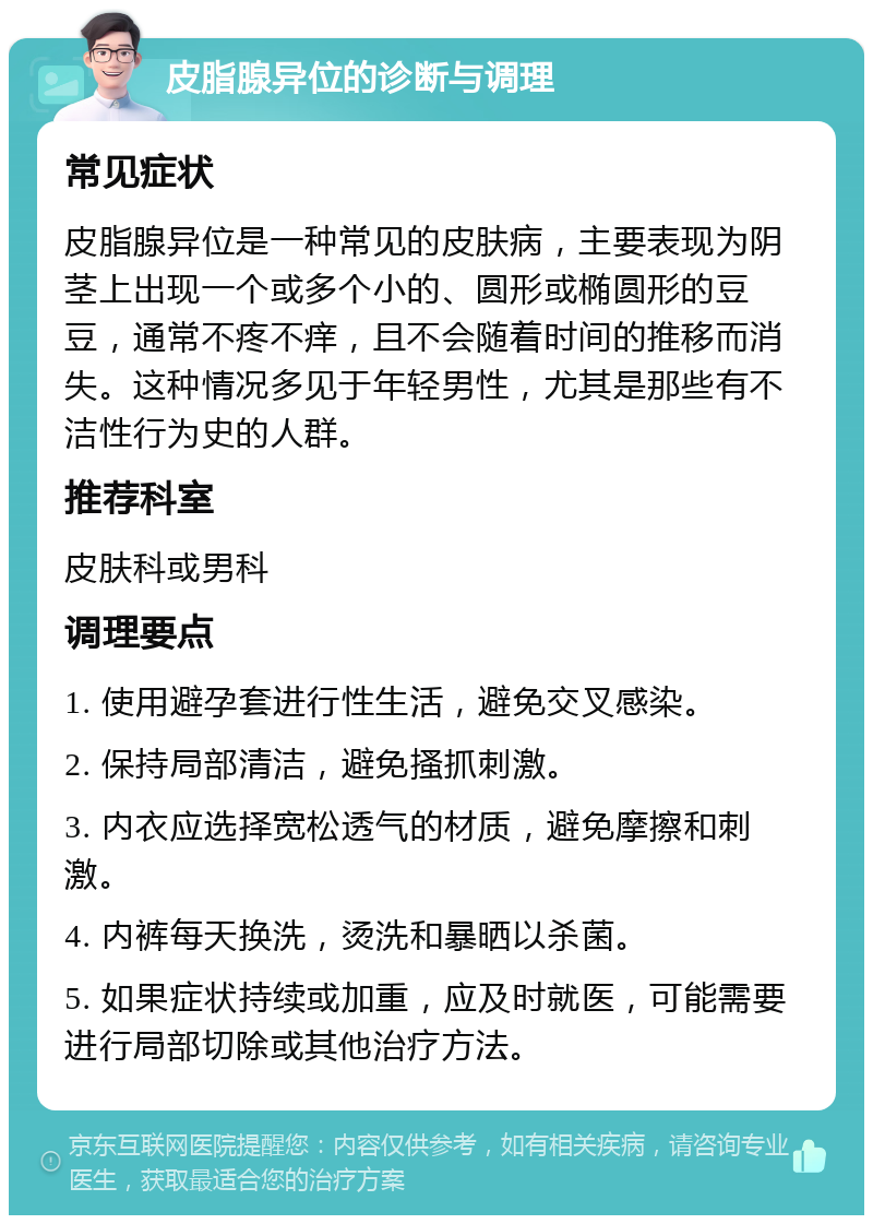 皮脂腺异位的诊断与调理 常见症状 皮脂腺异位是一种常见的皮肤病，主要表现为阴茎上出现一个或多个小的、圆形或椭圆形的豆豆，通常不疼不痒，且不会随着时间的推移而消失。这种情况多见于年轻男性，尤其是那些有不洁性行为史的人群。 推荐科室 皮肤科或男科 调理要点 1. 使用避孕套进行性生活，避免交叉感染。 2. 保持局部清洁，避免搔抓刺激。 3. 内衣应选择宽松透气的材质，避免摩擦和刺激。 4. 内裤每天换洗，烫洗和暴晒以杀菌。 5. 如果症状持续或加重，应及时就医，可能需要进行局部切除或其他治疗方法。