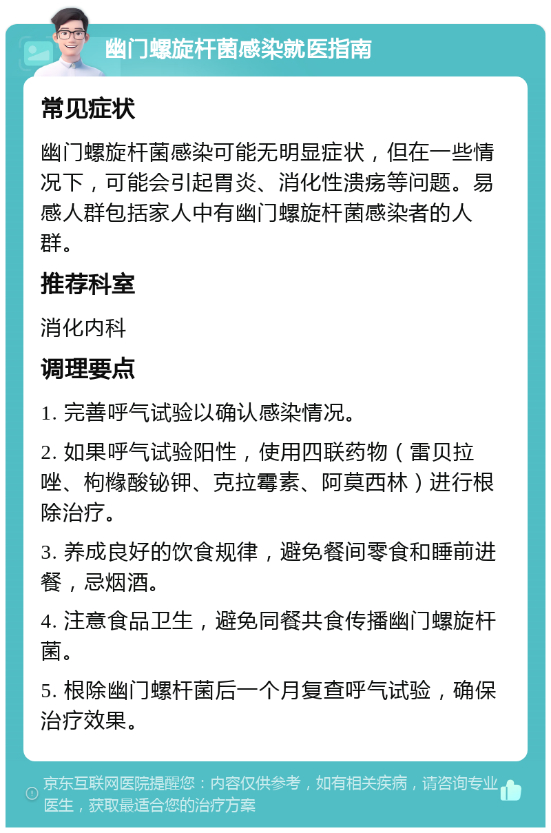 幽门螺旋杆菌感染就医指南 常见症状 幽门螺旋杆菌感染可能无明显症状，但在一些情况下，可能会引起胃炎、消化性溃疡等问题。易感人群包括家人中有幽门螺旋杆菌感染者的人群。 推荐科室 消化内科 调理要点 1. 完善呼气试验以确认感染情况。 2. 如果呼气试验阳性，使用四联药物（雷贝拉唑、枸橼酸铋钾、克拉霉素、阿莫西林）进行根除治疗。 3. 养成良好的饮食规律，避免餐间零食和睡前进餐，忌烟酒。 4. 注意食品卫生，避免同餐共食传播幽门螺旋杆菌。 5. 根除幽门螺杆菌后一个月复查呼气试验，确保治疗效果。