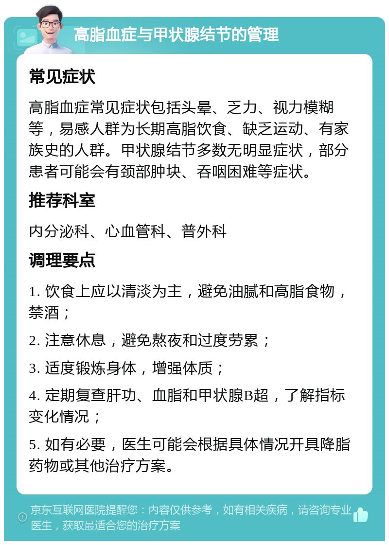 高脂血症与甲状腺结节的管理 常见症状 高脂血症常见症状包括头晕、乏力、视力模糊等，易感人群为长期高脂饮食、缺乏运动、有家族史的人群。甲状腺结节多数无明显症状，部分患者可能会有颈部肿块、吞咽困难等症状。 推荐科室 内分泌科、心血管科、普外科 调理要点 1. 饮食上应以清淡为主，避免油腻和高脂食物，禁酒； 2. 注意休息，避免熬夜和过度劳累； 3. 适度锻炼身体，增强体质； 4. 定期复查肝功、血脂和甲状腺B超，了解指标变化情况； 5. 如有必要，医生可能会根据具体情况开具降脂药物或其他治疗方案。