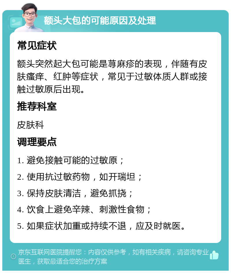 额头大包的可能原因及处理 常见症状 额头突然起大包可能是荨麻疹的表现，伴随有皮肤瘙痒、红肿等症状，常见于过敏体质人群或接触过敏原后出现。 推荐科室 皮肤科 调理要点 1. 避免接触可能的过敏原； 2. 使用抗过敏药物，如开瑞坦； 3. 保持皮肤清洁，避免抓挠； 4. 饮食上避免辛辣、刺激性食物； 5. 如果症状加重或持续不退，应及时就医。