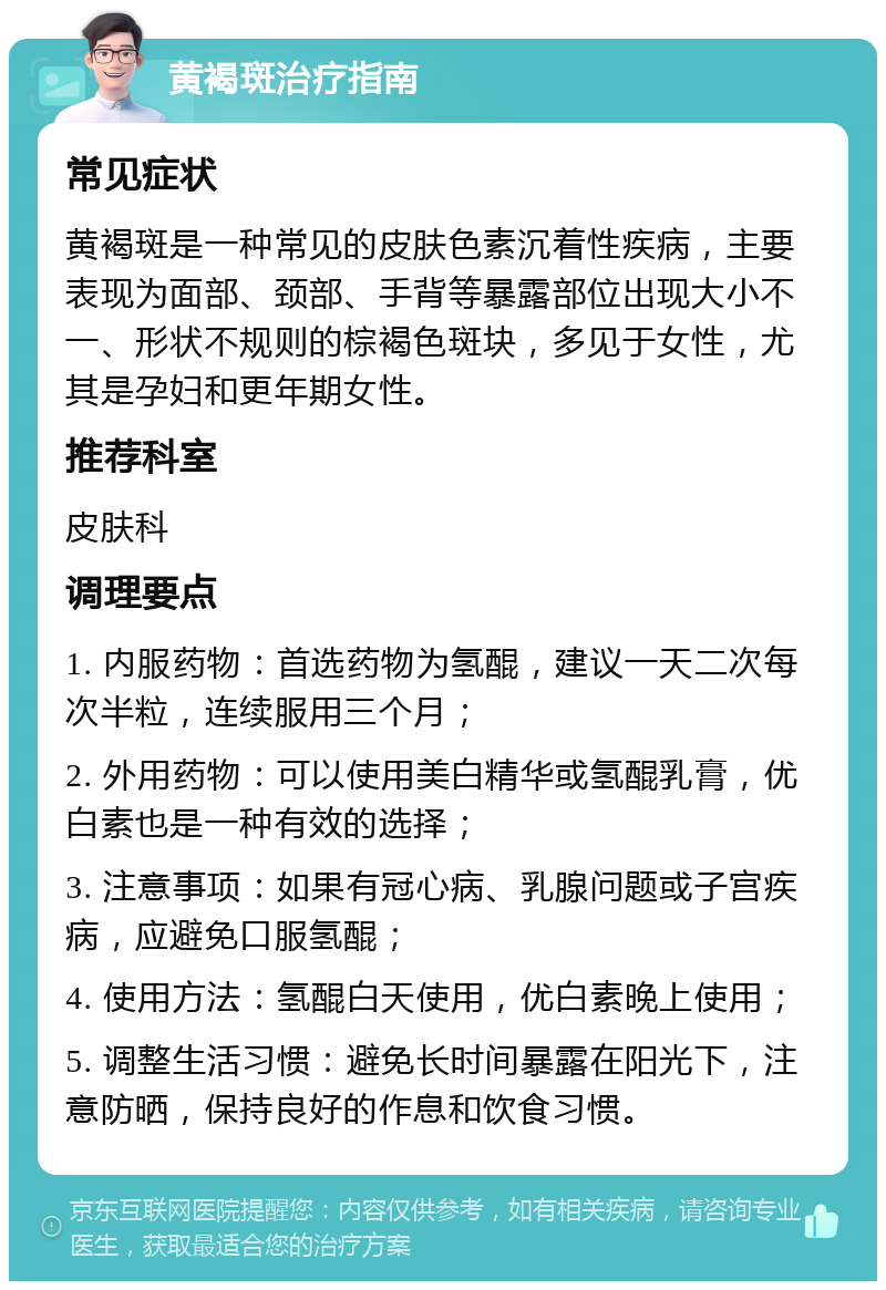 黄褐斑治疗指南 常见症状 黄褐斑是一种常见的皮肤色素沉着性疾病，主要表现为面部、颈部、手背等暴露部位出现大小不一、形状不规则的棕褐色斑块，多见于女性，尤其是孕妇和更年期女性。 推荐科室 皮肤科 调理要点 1. 内服药物：首选药物为氢醌，建议一天二次每次半粒，连续服用三个月； 2. 外用药物：可以使用美白精华或氢醌乳膏，优白素也是一种有效的选择； 3. 注意事项：如果有冠心病、乳腺问题或子宫疾病，应避免口服氢醌； 4. 使用方法：氢醌白天使用，优白素晚上使用； 5. 调整生活习惯：避免长时间暴露在阳光下，注意防晒，保持良好的作息和饮食习惯。