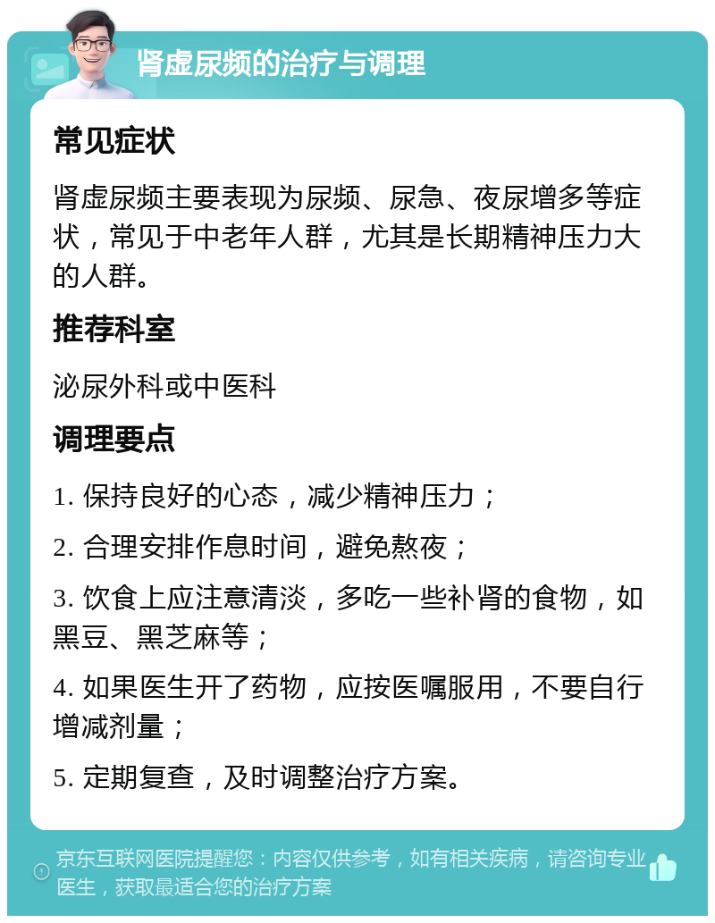 肾虚尿频的治疗与调理 常见症状 肾虚尿频主要表现为尿频、尿急、夜尿增多等症状，常见于中老年人群，尤其是长期精神压力大的人群。 推荐科室 泌尿外科或中医科 调理要点 1. 保持良好的心态，减少精神压力； 2. 合理安排作息时间，避免熬夜； 3. 饮食上应注意清淡，多吃一些补肾的食物，如黑豆、黑芝麻等； 4. 如果医生开了药物，应按医嘱服用，不要自行增减剂量； 5. 定期复查，及时调整治疗方案。