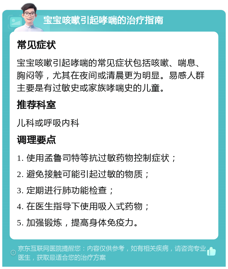 宝宝咳嗽引起哮喘的治疗指南 常见症状 宝宝咳嗽引起哮喘的常见症状包括咳嗽、喘息、胸闷等，尤其在夜间或清晨更为明显。易感人群主要是有过敏史或家族哮喘史的儿童。 推荐科室 儿科或呼吸内科 调理要点 1. 使用孟鲁司特等抗过敏药物控制症状； 2. 避免接触可能引起过敏的物质； 3. 定期进行肺功能检查； 4. 在医生指导下使用吸入式药物； 5. 加强锻炼，提高身体免疫力。