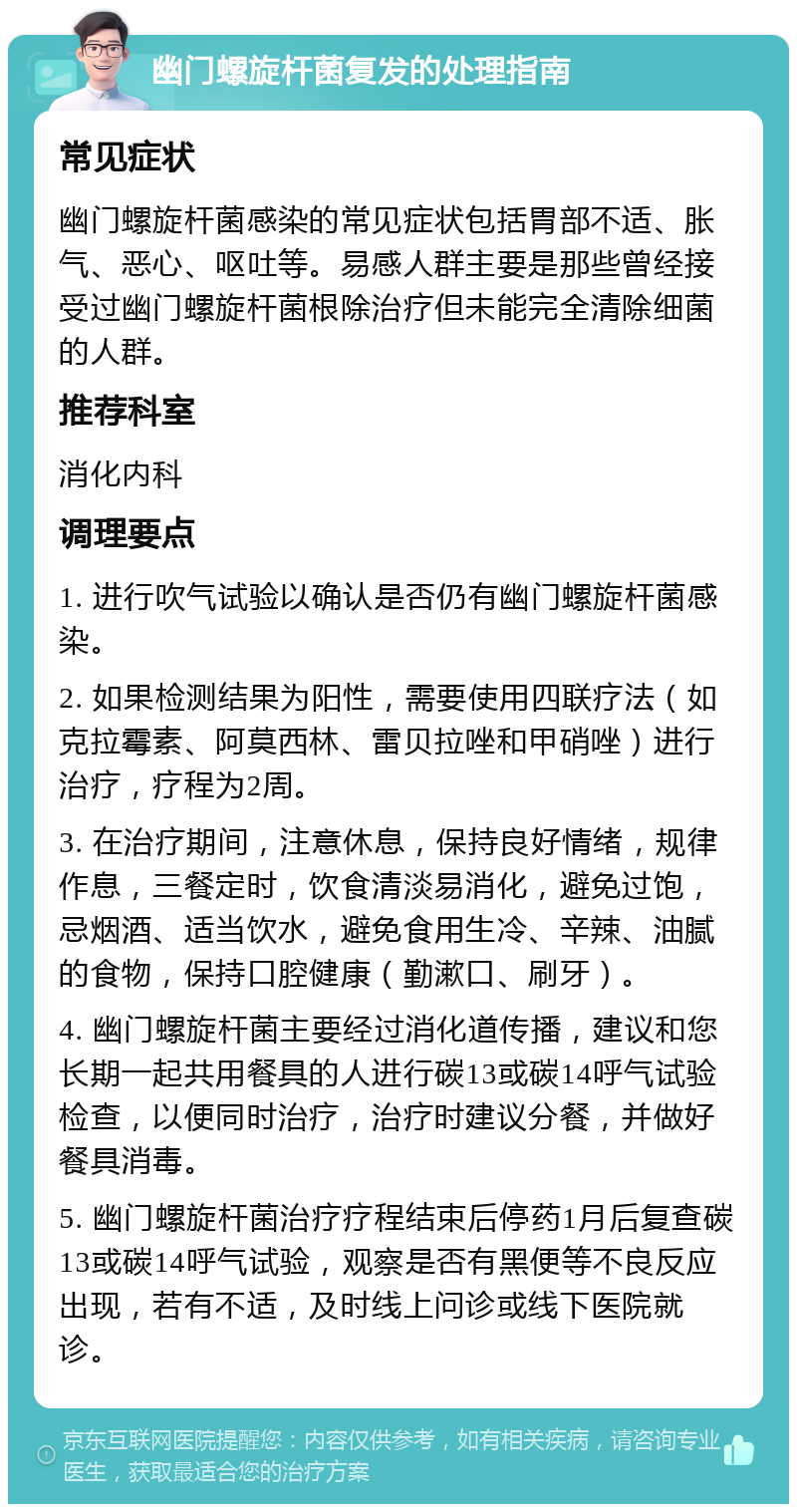 幽门螺旋杆菌复发的处理指南 常见症状 幽门螺旋杆菌感染的常见症状包括胃部不适、胀气、恶心、呕吐等。易感人群主要是那些曾经接受过幽门螺旋杆菌根除治疗但未能完全清除细菌的人群。 推荐科室 消化内科 调理要点 1. 进行吹气试验以确认是否仍有幽门螺旋杆菌感染。 2. 如果检测结果为阳性，需要使用四联疗法（如克拉霉素、阿莫西林、雷贝拉唑和甲硝唑）进行治疗，疗程为2周。 3. 在治疗期间，注意休息，保持良好情绪，规律作息，三餐定时，饮食清淡易消化，避免过饱，忌烟酒、适当饮水，避免食用生冷、辛辣、油腻的食物，保持口腔健康（勤漱口、刷牙）。 4. 幽门螺旋杆菌主要经过消化道传播，建议和您长期一起共用餐具的人进行碳13或碳14呼气试验检查，以便同时治疗，治疗时建议分餐，并做好餐具消毒。 5. 幽门螺旋杆菌治疗疗程结束后停药1月后复查碳13或碳14呼气试验，观察是否有黑便等不良反应出现，若有不适，及时线上问诊或线下医院就诊。