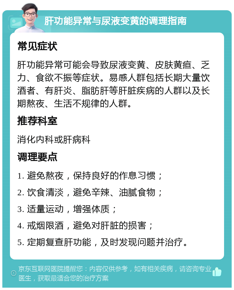 肝功能异常与尿液变黄的调理指南 常见症状 肝功能异常可能会导致尿液变黄、皮肤黄疸、乏力、食欲不振等症状。易感人群包括长期大量饮酒者、有肝炎、脂肪肝等肝脏疾病的人群以及长期熬夜、生活不规律的人群。 推荐科室 消化内科或肝病科 调理要点 1. 避免熬夜，保持良好的作息习惯； 2. 饮食清淡，避免辛辣、油腻食物； 3. 适量运动，增强体质； 4. 戒烟限酒，避免对肝脏的损害； 5. 定期复查肝功能，及时发现问题并治疗。