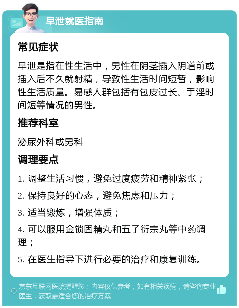 早泄就医指南 常见症状 早泄是指在性生活中，男性在阴茎插入阴道前或插入后不久就射精，导致性生活时间短暂，影响性生活质量。易感人群包括有包皮过长、手淫时间短等情况的男性。 推荐科室 泌尿外科或男科 调理要点 1. 调整生活习惯，避免过度疲劳和精神紧张； 2. 保持良好的心态，避免焦虑和压力； 3. 适当锻炼，增强体质； 4. 可以服用金锁固精丸和五子衍宗丸等中药调理； 5. 在医生指导下进行必要的治疗和康复训练。