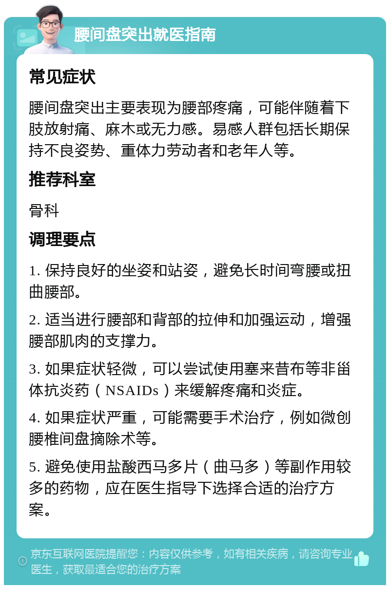 腰间盘突出就医指南 常见症状 腰间盘突出主要表现为腰部疼痛，可能伴随着下肢放射痛、麻木或无力感。易感人群包括长期保持不良姿势、重体力劳动者和老年人等。 推荐科室 骨科 调理要点 1. 保持良好的坐姿和站姿，避免长时间弯腰或扭曲腰部。 2. 适当进行腰部和背部的拉伸和加强运动，增强腰部肌肉的支撑力。 3. 如果症状轻微，可以尝试使用塞来昔布等非甾体抗炎药（NSAIDs）来缓解疼痛和炎症。 4. 如果症状严重，可能需要手术治疗，例如微创腰椎间盘摘除术等。 5. 避免使用盐酸西马多片（曲马多）等副作用较多的药物，应在医生指导下选择合适的治疗方案。