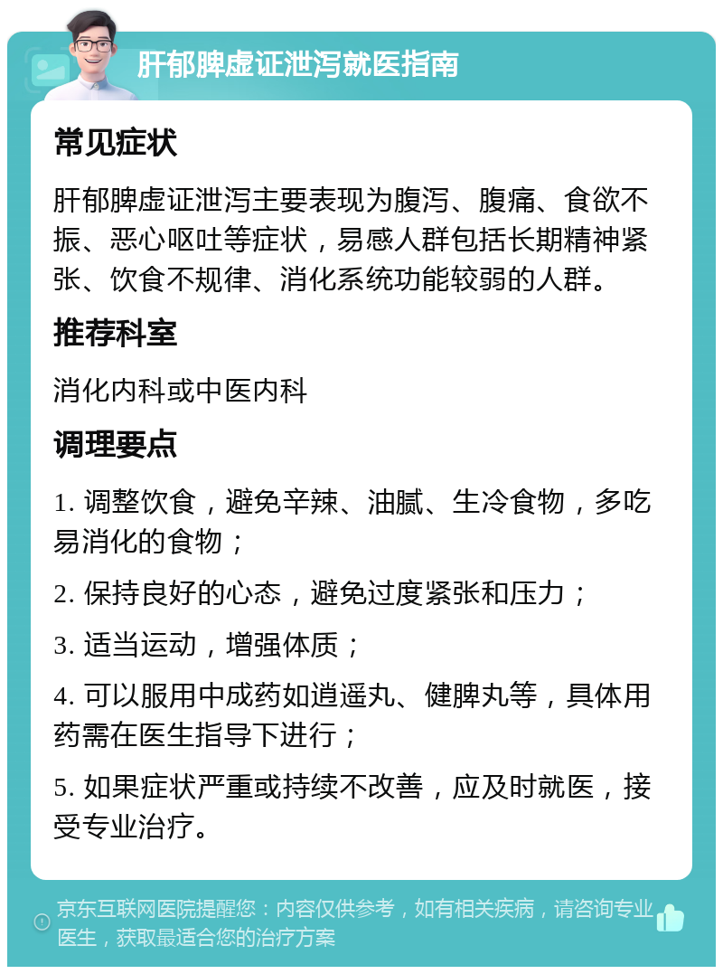 肝郁脾虚证泄泻就医指南 常见症状 肝郁脾虚证泄泻主要表现为腹泻、腹痛、食欲不振、恶心呕吐等症状，易感人群包括长期精神紧张、饮食不规律、消化系统功能较弱的人群。 推荐科室 消化内科或中医内科 调理要点 1. 调整饮食，避免辛辣、油腻、生冷食物，多吃易消化的食物； 2. 保持良好的心态，避免过度紧张和压力； 3. 适当运动，增强体质； 4. 可以服用中成药如逍遥丸、健脾丸等，具体用药需在医生指导下进行； 5. 如果症状严重或持续不改善，应及时就医，接受专业治疗。