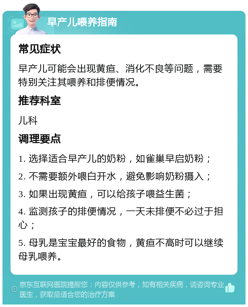 早产儿喂养指南 常见症状 早产儿可能会出现黄疸、消化不良等问题，需要特别关注其喂养和排便情况。 推荐科室 儿科 调理要点 1. 选择适合早产儿的奶粉，如雀巢早启奶粉； 2. 不需要额外喂白开水，避免影响奶粉摄入； 3. 如果出现黄疸，可以给孩子喂益生菌； 4. 监测孩子的排便情况，一天未排便不必过于担心； 5. 母乳是宝宝最好的食物，黄疸不高时可以继续母乳喂养。