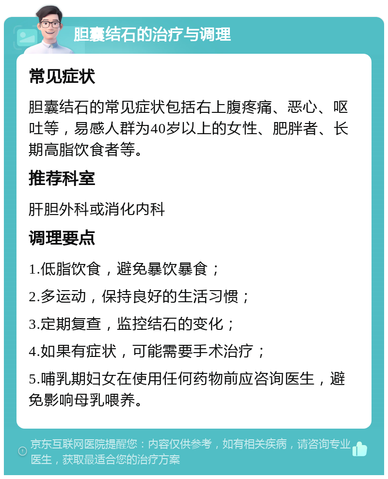 胆囊结石的治疗与调理 常见症状 胆囊结石的常见症状包括右上腹疼痛、恶心、呕吐等，易感人群为40岁以上的女性、肥胖者、长期高脂饮食者等。 推荐科室 肝胆外科或消化内科 调理要点 1.低脂饮食，避免暴饮暴食； 2.多运动，保持良好的生活习惯； 3.定期复查，监控结石的变化； 4.如果有症状，可能需要手术治疗； 5.哺乳期妇女在使用任何药物前应咨询医生，避免影响母乳喂养。