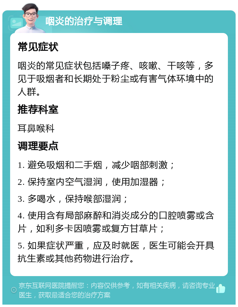 咽炎的治疗与调理 常见症状 咽炎的常见症状包括嗓子疼、咳嗽、干咳等，多见于吸烟者和长期处于粉尘或有害气体环境中的人群。 推荐科室 耳鼻喉科 调理要点 1. 避免吸烟和二手烟，减少咽部刺激； 2. 保持室内空气湿润，使用加湿器； 3. 多喝水，保持喉部湿润； 4. 使用含有局部麻醉和消炎成分的口腔喷雾或含片，如利多卡因喷雾或复方甘草片； 5. 如果症状严重，应及时就医，医生可能会开具抗生素或其他药物进行治疗。