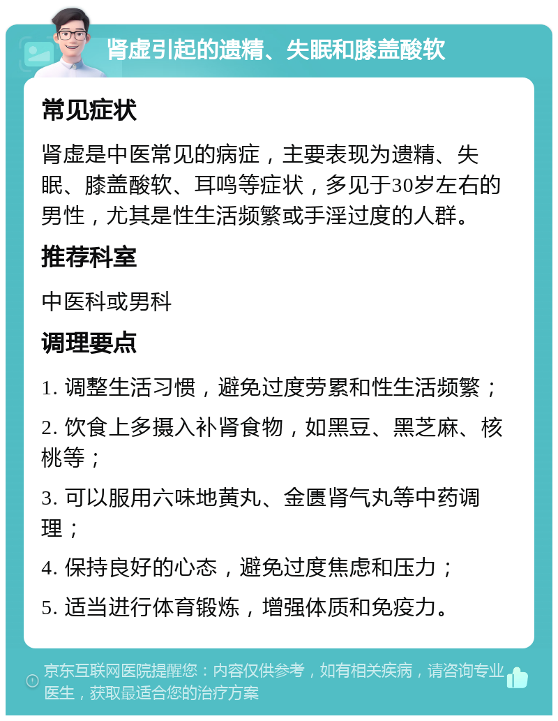 肾虚引起的遗精、失眠和膝盖酸软 常见症状 肾虚是中医常见的病症，主要表现为遗精、失眠、膝盖酸软、耳鸣等症状，多见于30岁左右的男性，尤其是性生活频繁或手淫过度的人群。 推荐科室 中医科或男科 调理要点 1. 调整生活习惯，避免过度劳累和性生活频繁； 2. 饮食上多摄入补肾食物，如黑豆、黑芝麻、核桃等； 3. 可以服用六味地黄丸、金匮肾气丸等中药调理； 4. 保持良好的心态，避免过度焦虑和压力； 5. 适当进行体育锻炼，增强体质和免疫力。