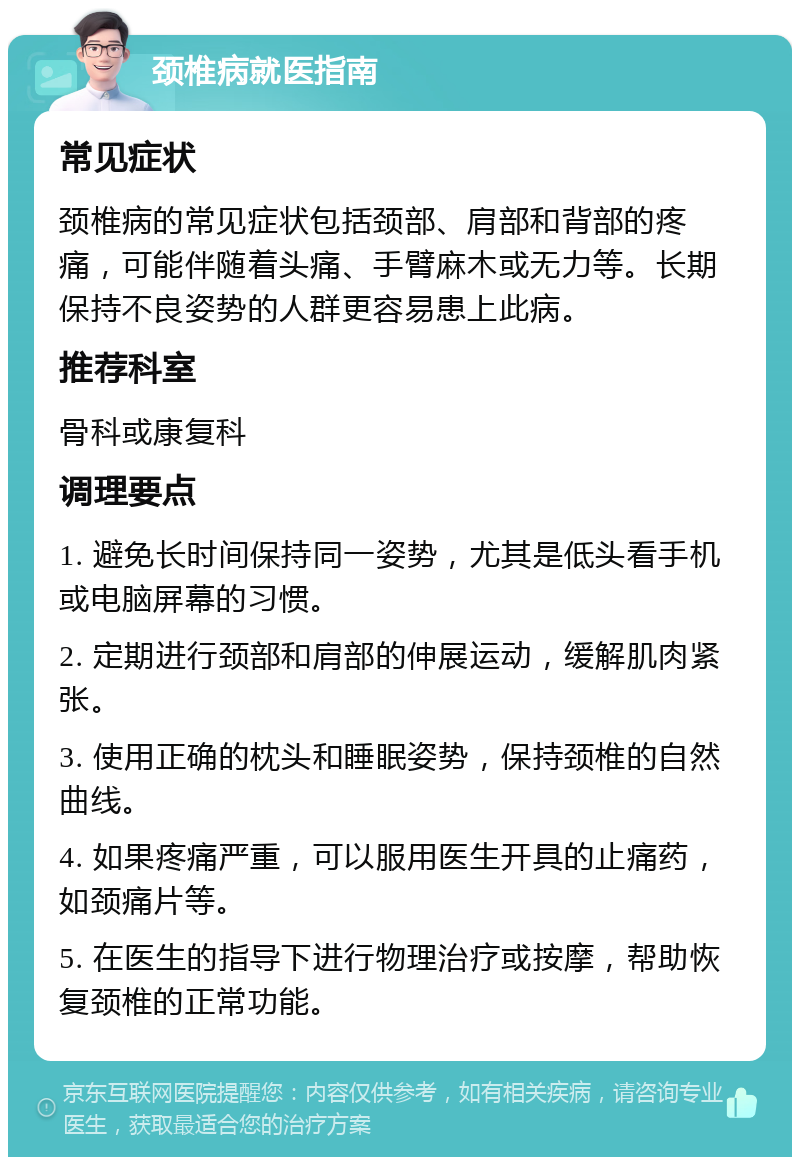 颈椎病就医指南 常见症状 颈椎病的常见症状包括颈部、肩部和背部的疼痛，可能伴随着头痛、手臂麻木或无力等。长期保持不良姿势的人群更容易患上此病。 推荐科室 骨科或康复科 调理要点 1. 避免长时间保持同一姿势，尤其是低头看手机或电脑屏幕的习惯。 2. 定期进行颈部和肩部的伸展运动，缓解肌肉紧张。 3. 使用正确的枕头和睡眠姿势，保持颈椎的自然曲线。 4. 如果疼痛严重，可以服用医生开具的止痛药，如颈痛片等。 5. 在医生的指导下进行物理治疗或按摩，帮助恢复颈椎的正常功能。