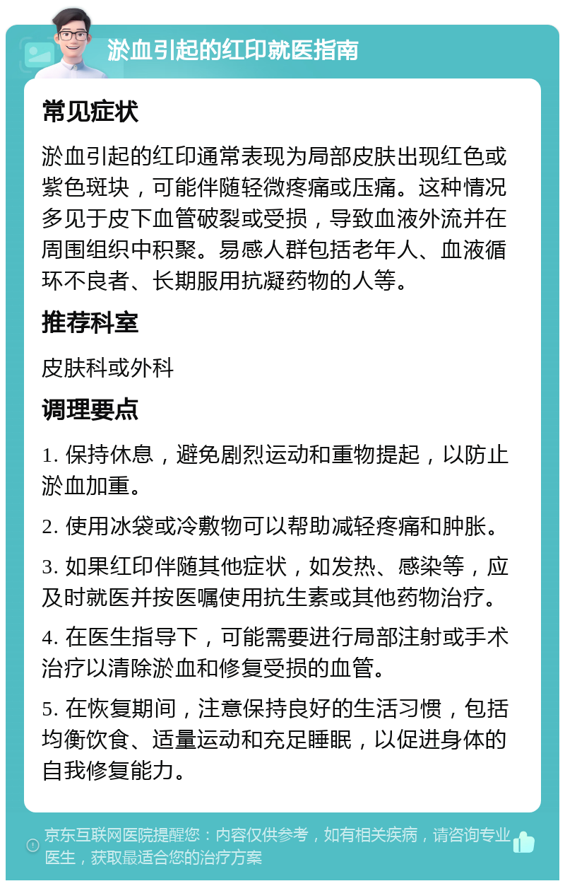 淤血引起的红印就医指南 常见症状 淤血引起的红印通常表现为局部皮肤出现红色或紫色斑块，可能伴随轻微疼痛或压痛。这种情况多见于皮下血管破裂或受损，导致血液外流并在周围组织中积聚。易感人群包括老年人、血液循环不良者、长期服用抗凝药物的人等。 推荐科室 皮肤科或外科 调理要点 1. 保持休息，避免剧烈运动和重物提起，以防止淤血加重。 2. 使用冰袋或冷敷物可以帮助减轻疼痛和肿胀。 3. 如果红印伴随其他症状，如发热、感染等，应及时就医并按医嘱使用抗生素或其他药物治疗。 4. 在医生指导下，可能需要进行局部注射或手术治疗以清除淤血和修复受损的血管。 5. 在恢复期间，注意保持良好的生活习惯，包括均衡饮食、适量运动和充足睡眠，以促进身体的自我修复能力。