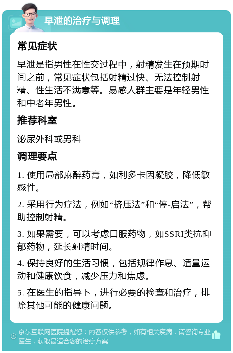 早泄的治疗与调理 常见症状 早泄是指男性在性交过程中，射精发生在预期时间之前，常见症状包括射精过快、无法控制射精、性生活不满意等。易感人群主要是年轻男性和中老年男性。 推荐科室 泌尿外科或男科 调理要点 1. 使用局部麻醉药膏，如利多卡因凝胶，降低敏感性。 2. 采用行为疗法，例如“挤压法”和“停-启法”，帮助控制射精。 3. 如果需要，可以考虑口服药物，如SSRI类抗抑郁药物，延长射精时间。 4. 保持良好的生活习惯，包括规律作息、适量运动和健康饮食，减少压力和焦虑。 5. 在医生的指导下，进行必要的检查和治疗，排除其他可能的健康问题。