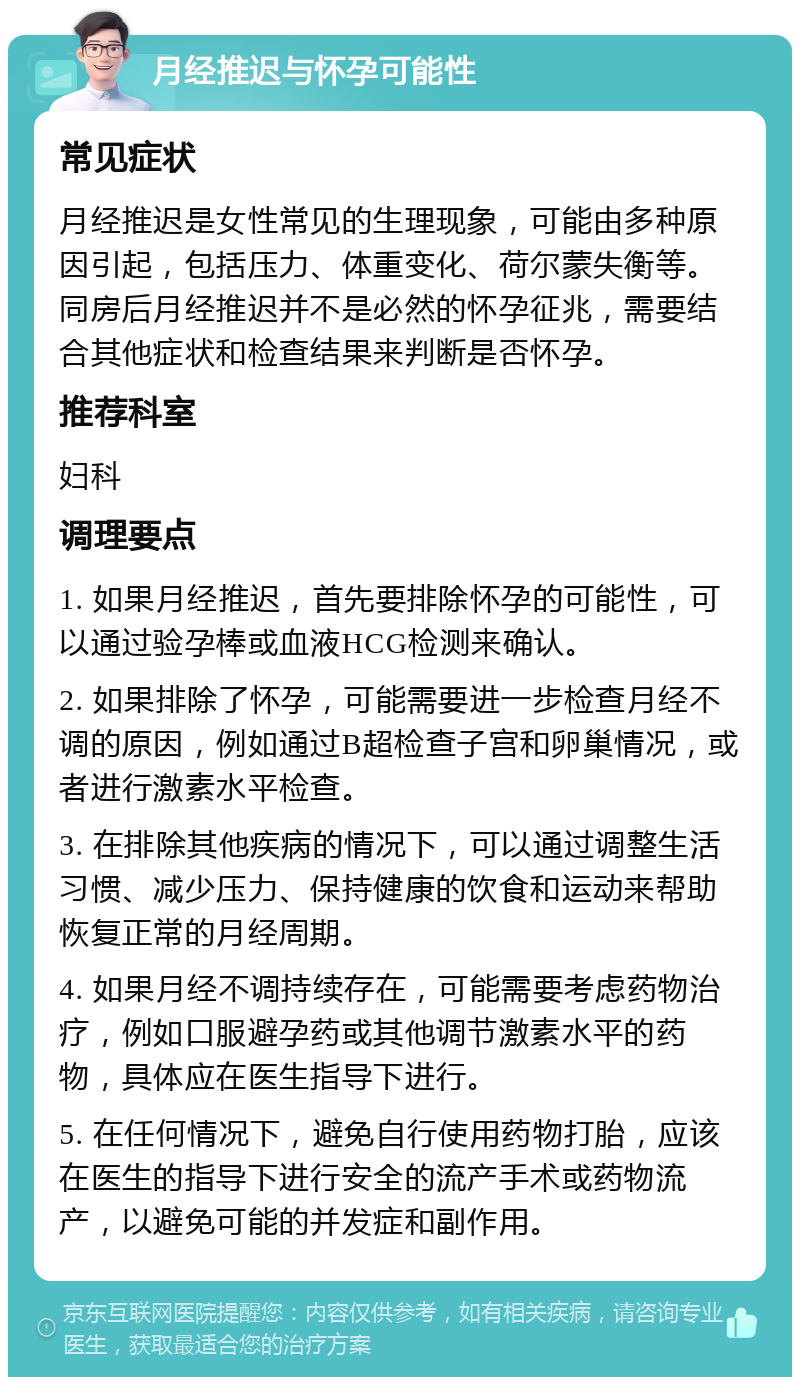 月经推迟与怀孕可能性 常见症状 月经推迟是女性常见的生理现象，可能由多种原因引起，包括压力、体重变化、荷尔蒙失衡等。同房后月经推迟并不是必然的怀孕征兆，需要结合其他症状和检查结果来判断是否怀孕。 推荐科室 妇科 调理要点 1. 如果月经推迟，首先要排除怀孕的可能性，可以通过验孕棒或血液HCG检测来确认。 2. 如果排除了怀孕，可能需要进一步检查月经不调的原因，例如通过B超检查子宫和卵巢情况，或者进行激素水平检查。 3. 在排除其他疾病的情况下，可以通过调整生活习惯、减少压力、保持健康的饮食和运动来帮助恢复正常的月经周期。 4. 如果月经不调持续存在，可能需要考虑药物治疗，例如口服避孕药或其他调节激素水平的药物，具体应在医生指导下进行。 5. 在任何情况下，避免自行使用药物打胎，应该在医生的指导下进行安全的流产手术或药物流产，以避免可能的并发症和副作用。