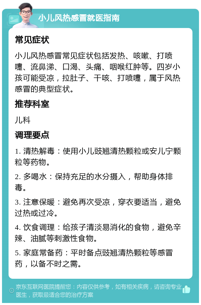 小儿风热感冒就医指南 常见症状 小儿风热感冒常见症状包括发热、咳嗽、打喷嚏、流鼻涕、口渴、头痛、咽喉红肿等。四岁小孩可能受凉，拉肚子、干咳、打喷嚏，属于风热感冒的典型症状。 推荐科室 儿科 调理要点 1. 清热解毒：使用小儿豉翘清热颗粒或安儿宁颗粒等药物。 2. 多喝水：保持充足的水分摄入，帮助身体排毒。 3. 注意保暖：避免再次受凉，穿衣要适当，避免过热或过冷。 4. 饮食调理：给孩子清淡易消化的食物，避免辛辣、油腻等刺激性食物。 5. 家庭常备药：平时备点豉翘清热颗粒等感冒药，以备不时之需。