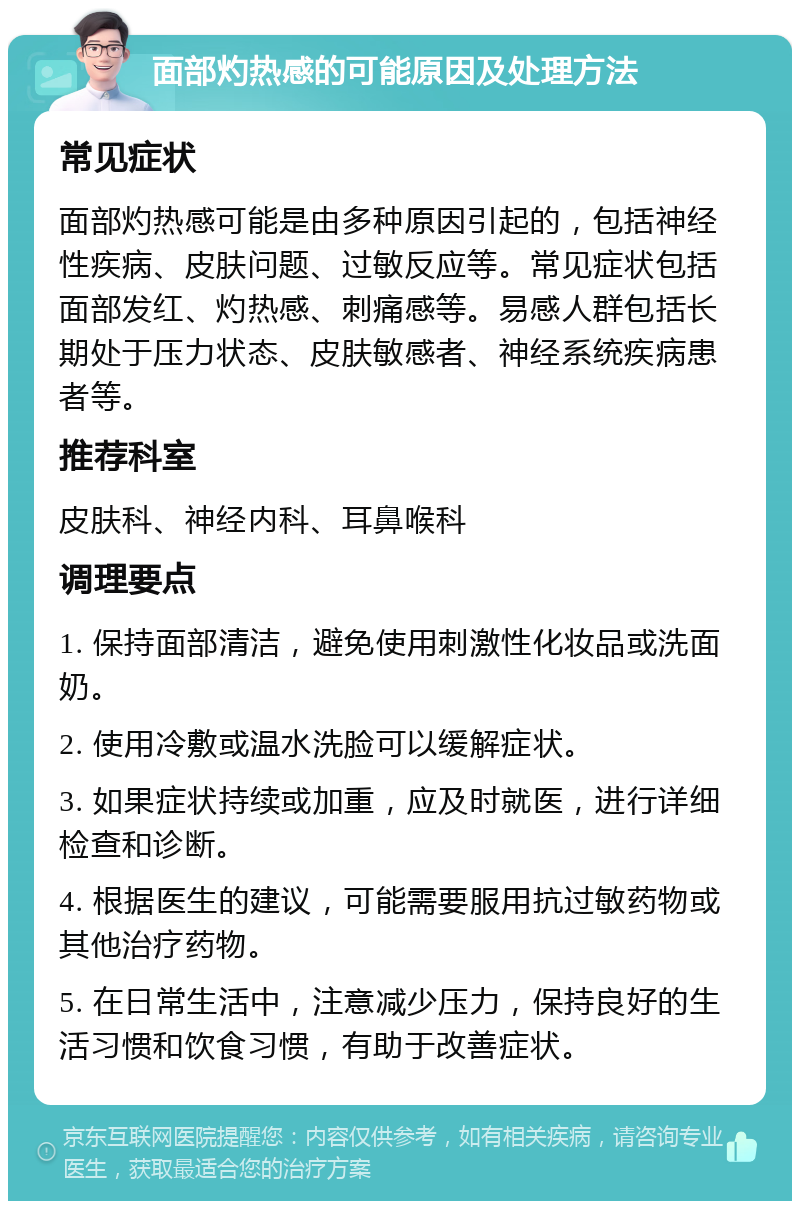 面部灼热感的可能原因及处理方法 常见症状 面部灼热感可能是由多种原因引起的，包括神经性疾病、皮肤问题、过敏反应等。常见症状包括面部发红、灼热感、刺痛感等。易感人群包括长期处于压力状态、皮肤敏感者、神经系统疾病患者等。 推荐科室 皮肤科、神经内科、耳鼻喉科 调理要点 1. 保持面部清洁，避免使用刺激性化妆品或洗面奶。 2. 使用冷敷或温水洗脸可以缓解症状。 3. 如果症状持续或加重，应及时就医，进行详细检查和诊断。 4. 根据医生的建议，可能需要服用抗过敏药物或其他治疗药物。 5. 在日常生活中，注意减少压力，保持良好的生活习惯和饮食习惯，有助于改善症状。