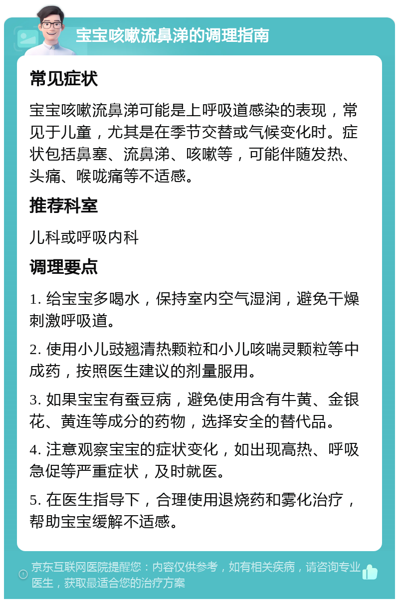 宝宝咳嗽流鼻涕的调理指南 常见症状 宝宝咳嗽流鼻涕可能是上呼吸道感染的表现，常见于儿童，尤其是在季节交替或气候变化时。症状包括鼻塞、流鼻涕、咳嗽等，可能伴随发热、头痛、喉咙痛等不适感。 推荐科室 儿科或呼吸内科 调理要点 1. 给宝宝多喝水，保持室内空气湿润，避免干燥刺激呼吸道。 2. 使用小儿豉翘清热颗粒和小儿咳喘灵颗粒等中成药，按照医生建议的剂量服用。 3. 如果宝宝有蚕豆病，避免使用含有牛黄、金银花、黄连等成分的药物，选择安全的替代品。 4. 注意观察宝宝的症状变化，如出现高热、呼吸急促等严重症状，及时就医。 5. 在医生指导下，合理使用退烧药和雾化治疗，帮助宝宝缓解不适感。