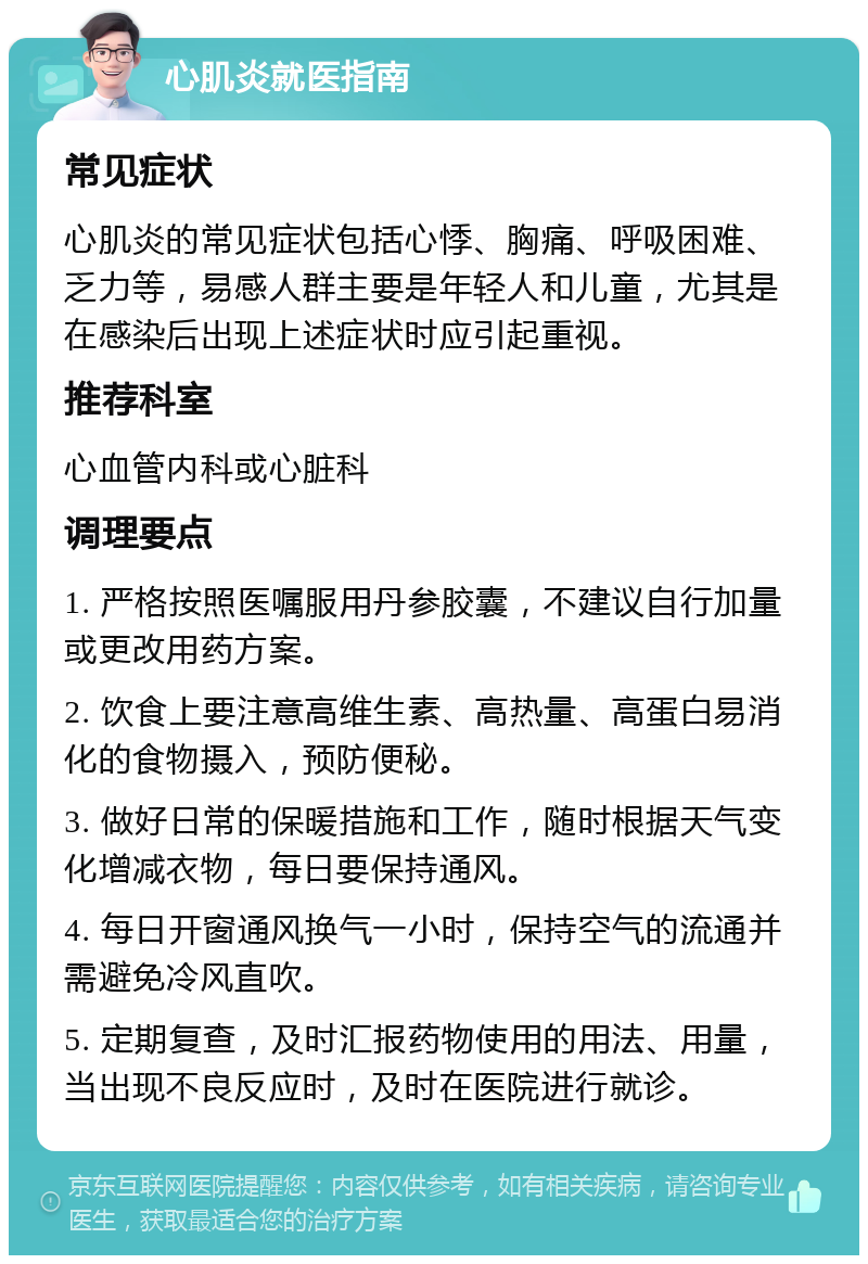 心肌炎就医指南 常见症状 心肌炎的常见症状包括心悸、胸痛、呼吸困难、乏力等，易感人群主要是年轻人和儿童，尤其是在感染后出现上述症状时应引起重视。 推荐科室 心血管内科或心脏科 调理要点 1. 严格按照医嘱服用丹参胶囊，不建议自行加量或更改用药方案。 2. 饮食上要注意高维生素、高热量、高蛋白易消化的食物摄入，预防便秘。 3. 做好日常的保暖措施和工作，随时根据天气变化增减衣物，每日要保持通风。 4. 每日开窗通风换气一小时，保持空气的流通并需避免冷风直吹。 5. 定期复查，及时汇报药物使用的用法、用量，当出现不良反应时，及时在医院进行就诊。