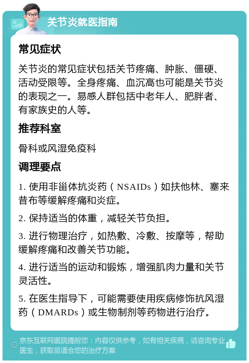 关节炎就医指南 常见症状 关节炎的常见症状包括关节疼痛、肿胀、僵硬、活动受限等。全身疼痛、血沉高也可能是关节炎的表现之一。易感人群包括中老年人、肥胖者、有家族史的人等。 推荐科室 骨科或风湿免疫科 调理要点 1. 使用非甾体抗炎药（NSAIDs）如扶他林、塞来昔布等缓解疼痛和炎症。 2. 保持适当的体重，减轻关节负担。 3. 进行物理治疗，如热敷、冷敷、按摩等，帮助缓解疼痛和改善关节功能。 4. 进行适当的运动和锻炼，增强肌肉力量和关节灵活性。 5. 在医生指导下，可能需要使用疾病修饰抗风湿药（DMARDs）或生物制剂等药物进行治疗。