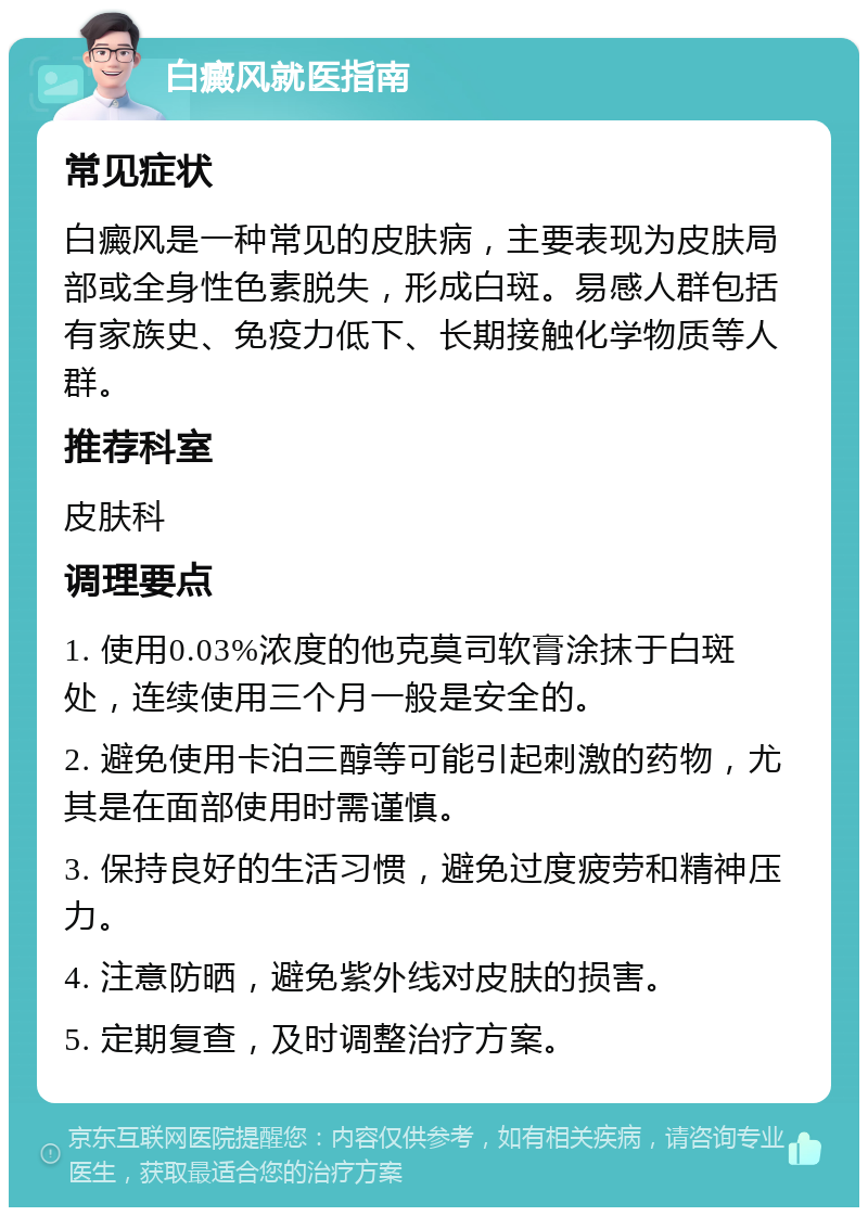 白癜风就医指南 常见症状 白癜风是一种常见的皮肤病，主要表现为皮肤局部或全身性色素脱失，形成白斑。易感人群包括有家族史、免疫力低下、长期接触化学物质等人群。 推荐科室 皮肤科 调理要点 1. 使用0.03%浓度的他克莫司软膏涂抹于白斑处，连续使用三个月一般是安全的。 2. 避免使用卡泊三醇等可能引起刺激的药物，尤其是在面部使用时需谨慎。 3. 保持良好的生活习惯，避免过度疲劳和精神压力。 4. 注意防晒，避免紫外线对皮肤的损害。 5. 定期复查，及时调整治疗方案。