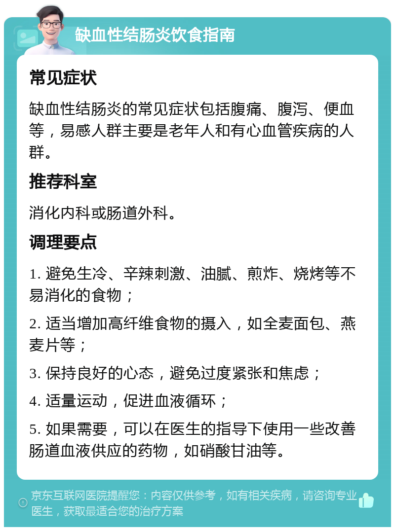 缺血性结肠炎饮食指南 常见症状 缺血性结肠炎的常见症状包括腹痛、腹泻、便血等，易感人群主要是老年人和有心血管疾病的人群。 推荐科室 消化内科或肠道外科。 调理要点 1. 避免生冷、辛辣刺激、油腻、煎炸、烧烤等不易消化的食物； 2. 适当增加高纤维食物的摄入，如全麦面包、燕麦片等； 3. 保持良好的心态，避免过度紧张和焦虑； 4. 适量运动，促进血液循环； 5. 如果需要，可以在医生的指导下使用一些改善肠道血液供应的药物，如硝酸甘油等。