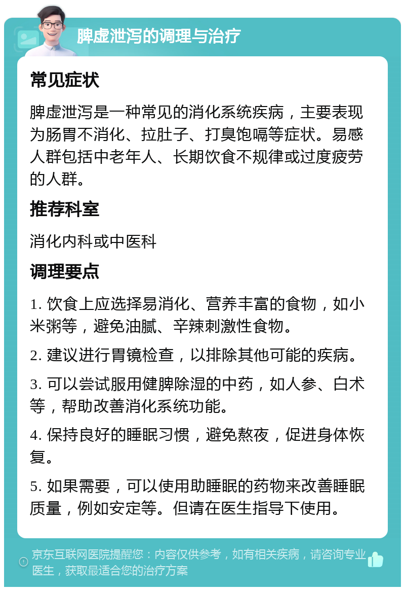 脾虚泄泻的调理与治疗 常见症状 脾虚泄泻是一种常见的消化系统疾病，主要表现为肠胃不消化、拉肚子、打臭饱嗝等症状。易感人群包括中老年人、长期饮食不规律或过度疲劳的人群。 推荐科室 消化内科或中医科 调理要点 1. 饮食上应选择易消化、营养丰富的食物，如小米粥等，避免油腻、辛辣刺激性食物。 2. 建议进行胃镜检查，以排除其他可能的疾病。 3. 可以尝试服用健脾除湿的中药，如人参、白术等，帮助改善消化系统功能。 4. 保持良好的睡眠习惯，避免熬夜，促进身体恢复。 5. 如果需要，可以使用助睡眠的药物来改善睡眠质量，例如安定等。但请在医生指导下使用。