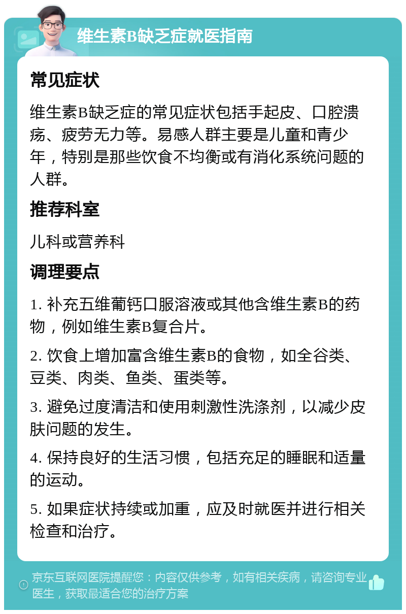 维生素B缺乏症就医指南 常见症状 维生素B缺乏症的常见症状包括手起皮、口腔溃疡、疲劳无力等。易感人群主要是儿童和青少年，特别是那些饮食不均衡或有消化系统问题的人群。 推荐科室 儿科或营养科 调理要点 1. 补充五维葡钙口服溶液或其他含维生素B的药物，例如维生素B复合片。 2. 饮食上增加富含维生素B的食物，如全谷类、豆类、肉类、鱼类、蛋类等。 3. 避免过度清洁和使用刺激性洗涤剂，以减少皮肤问题的发生。 4. 保持良好的生活习惯，包括充足的睡眠和适量的运动。 5. 如果症状持续或加重，应及时就医并进行相关检查和治疗。