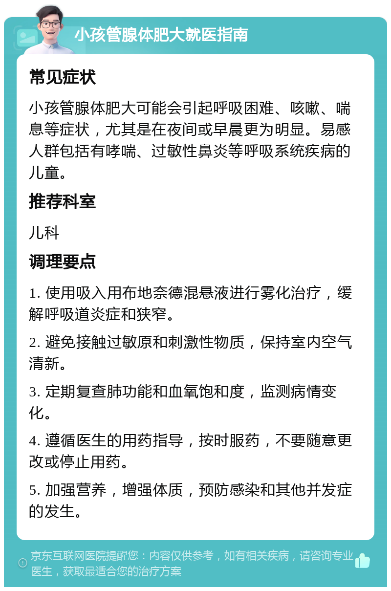 小孩管腺体肥大就医指南 常见症状 小孩管腺体肥大可能会引起呼吸困难、咳嗽、喘息等症状，尤其是在夜间或早晨更为明显。易感人群包括有哮喘、过敏性鼻炎等呼吸系统疾病的儿童。 推荐科室 儿科 调理要点 1. 使用吸入用布地奈德混悬液进行雾化治疗，缓解呼吸道炎症和狭窄。 2. 避免接触过敏原和刺激性物质，保持室内空气清新。 3. 定期复查肺功能和血氧饱和度，监测病情变化。 4. 遵循医生的用药指导，按时服药，不要随意更改或停止用药。 5. 加强营养，增强体质，预防感染和其他并发症的发生。