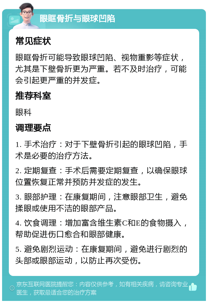 眼眶骨折与眼球凹陷 常见症状 眼眶骨折可能导致眼球凹陷、视物重影等症状，尤其是下壁骨折更为严重。若不及时治疗，可能会引起更严重的并发症。 推荐科室 眼科 调理要点 1. 手术治疗：对于下壁骨折引起的眼球凹陷，手术是必要的治疗方法。 2. 定期复查：手术后需要定期复查，以确保眼球位置恢复正常并预防并发症的发生。 3. 眼部护理：在康复期间，注意眼部卫生，避免揉眼或使用不洁的眼部产品。 4. 饮食调理：增加富含维生素C和E的食物摄入，帮助促进伤口愈合和眼部健康。 5. 避免剧烈运动：在康复期间，避免进行剧烈的头部或眼部运动，以防止再次受伤。