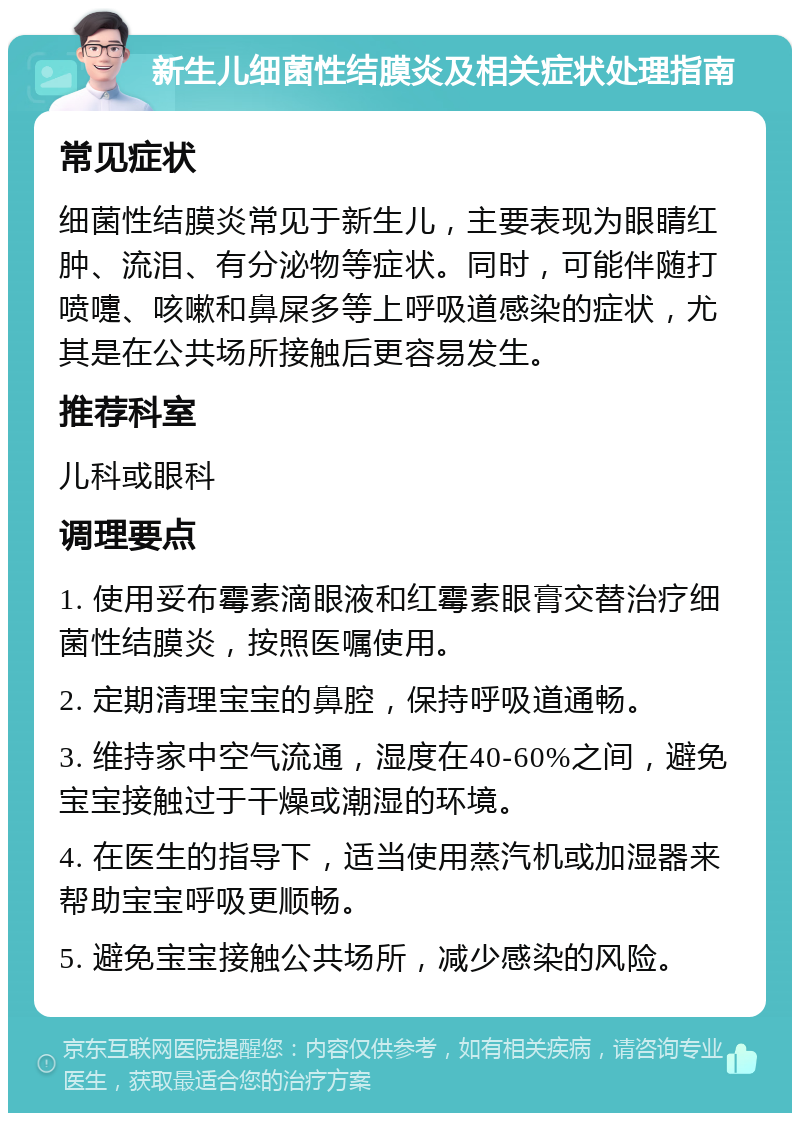 新生儿细菌性结膜炎及相关症状处理指南 常见症状 细菌性结膜炎常见于新生儿，主要表现为眼睛红肿、流泪、有分泌物等症状。同时，可能伴随打喷嚏、咳嗽和鼻屎多等上呼吸道感染的症状，尤其是在公共场所接触后更容易发生。 推荐科室 儿科或眼科 调理要点 1. 使用妥布霉素滴眼液和红霉素眼膏交替治疗细菌性结膜炎，按照医嘱使用。 2. 定期清理宝宝的鼻腔，保持呼吸道通畅。 3. 维持家中空气流通，湿度在40-60%之间，避免宝宝接触过于干燥或潮湿的环境。 4. 在医生的指导下，适当使用蒸汽机或加湿器来帮助宝宝呼吸更顺畅。 5. 避免宝宝接触公共场所，减少感染的风险。