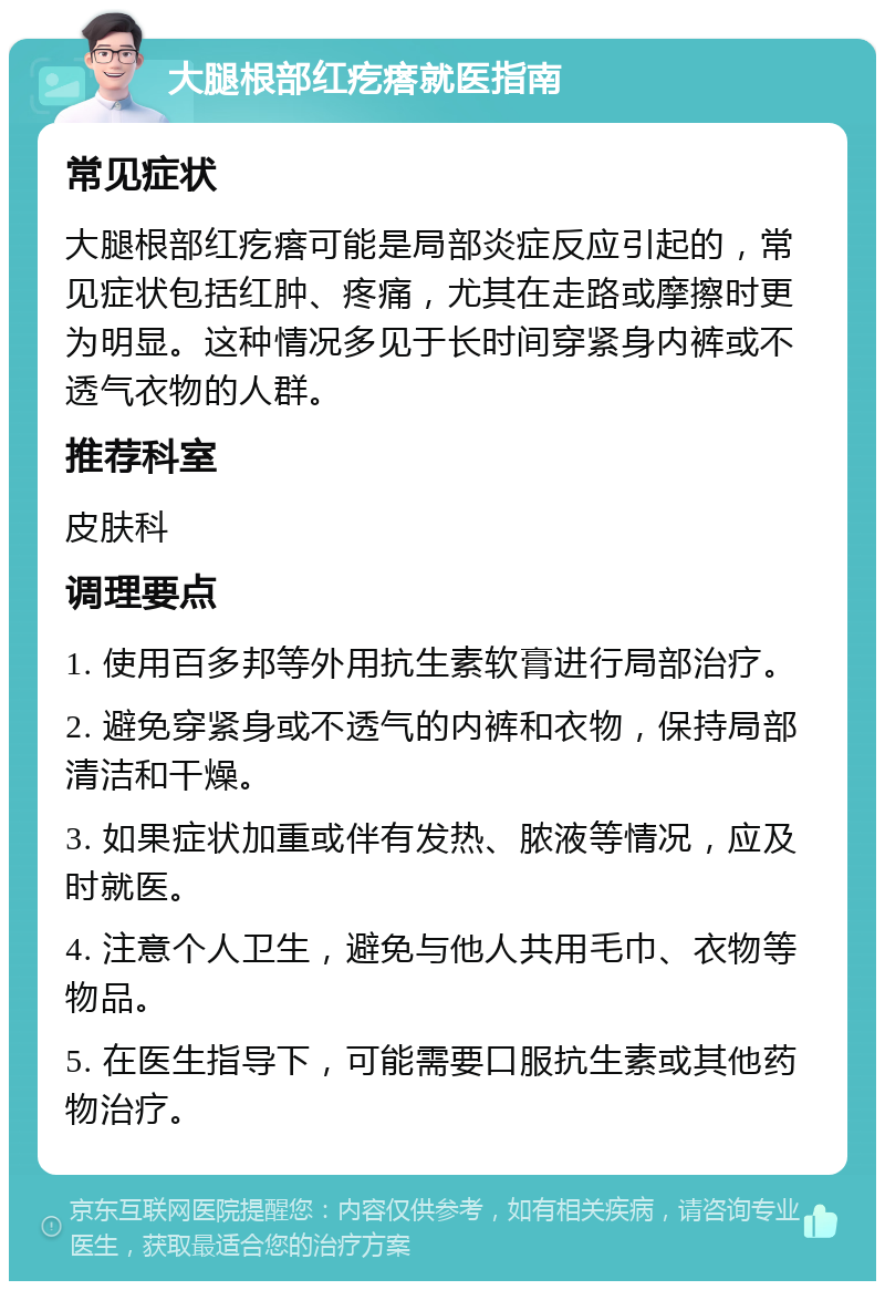 大腿根部红疙瘩就医指南 常见症状 大腿根部红疙瘩可能是局部炎症反应引起的，常见症状包括红肿、疼痛，尤其在走路或摩擦时更为明显。这种情况多见于长时间穿紧身内裤或不透气衣物的人群。 推荐科室 皮肤科 调理要点 1. 使用百多邦等外用抗生素软膏进行局部治疗。 2. 避免穿紧身或不透气的内裤和衣物，保持局部清洁和干燥。 3. 如果症状加重或伴有发热、脓液等情况，应及时就医。 4. 注意个人卫生，避免与他人共用毛巾、衣物等物品。 5. 在医生指导下，可能需要口服抗生素或其他药物治疗。