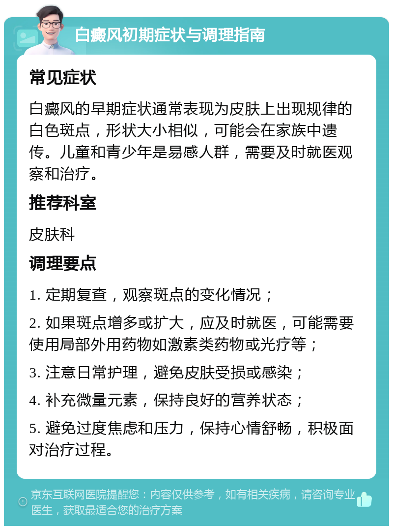 白癜风初期症状与调理指南 常见症状 白癜风的早期症状通常表现为皮肤上出现规律的白色斑点，形状大小相似，可能会在家族中遗传。儿童和青少年是易感人群，需要及时就医观察和治疗。 推荐科室 皮肤科 调理要点 1. 定期复查，观察斑点的变化情况； 2. 如果斑点增多或扩大，应及时就医，可能需要使用局部外用药物如激素类药物或光疗等； 3. 注意日常护理，避免皮肤受损或感染； 4. 补充微量元素，保持良好的营养状态； 5. 避免过度焦虑和压力，保持心情舒畅，积极面对治疗过程。