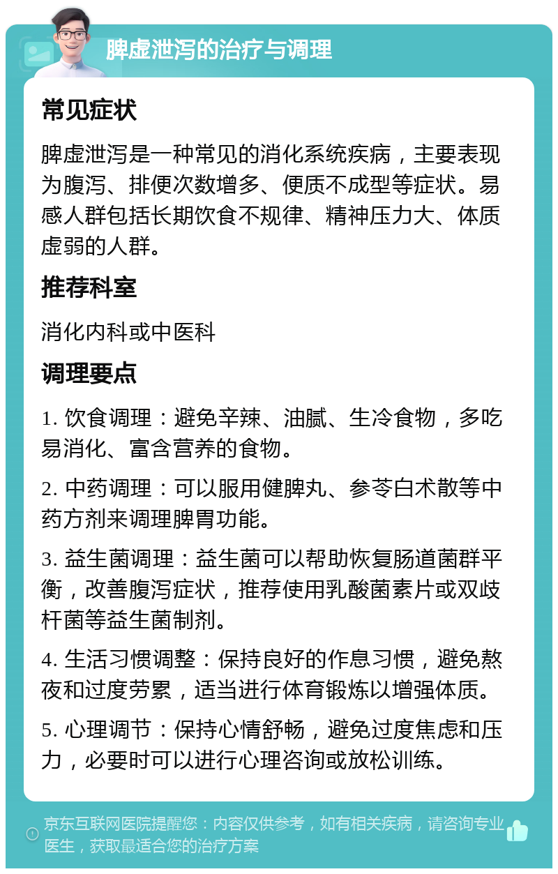 脾虚泄泻的治疗与调理 常见症状 脾虚泄泻是一种常见的消化系统疾病，主要表现为腹泻、排便次数增多、便质不成型等症状。易感人群包括长期饮食不规律、精神压力大、体质虚弱的人群。 推荐科室 消化内科或中医科 调理要点 1. 饮食调理：避免辛辣、油腻、生冷食物，多吃易消化、富含营养的食物。 2. 中药调理：可以服用健脾丸、参苓白术散等中药方剂来调理脾胃功能。 3. 益生菌调理：益生菌可以帮助恢复肠道菌群平衡，改善腹泻症状，推荐使用乳酸菌素片或双歧杆菌等益生菌制剂。 4. 生活习惯调整：保持良好的作息习惯，避免熬夜和过度劳累，适当进行体育锻炼以增强体质。 5. 心理调节：保持心情舒畅，避免过度焦虑和压力，必要时可以进行心理咨询或放松训练。