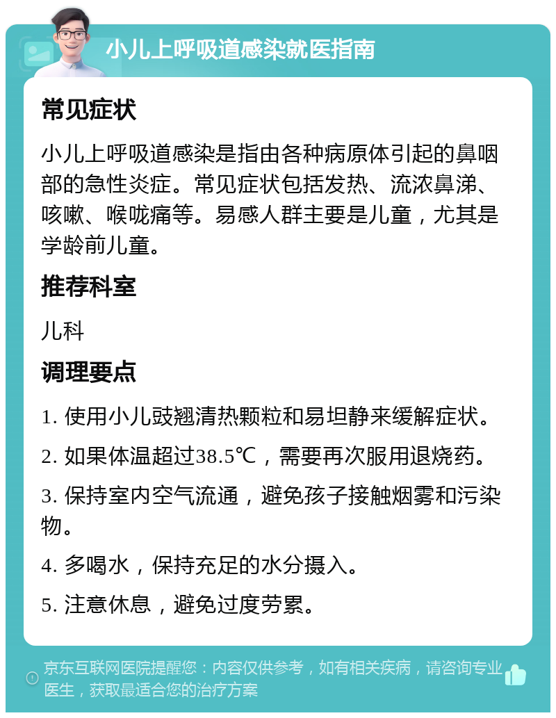 小儿上呼吸道感染就医指南 常见症状 小儿上呼吸道感染是指由各种病原体引起的鼻咽部的急性炎症。常见症状包括发热、流浓鼻涕、咳嗽、喉咙痛等。易感人群主要是儿童，尤其是学龄前儿童。 推荐科室 儿科 调理要点 1. 使用小儿豉翘清热颗粒和易坦静来缓解症状。 2. 如果体温超过38.5℃，需要再次服用退烧药。 3. 保持室内空气流通，避免孩子接触烟雾和污染物。 4. 多喝水，保持充足的水分摄入。 5. 注意休息，避免过度劳累。