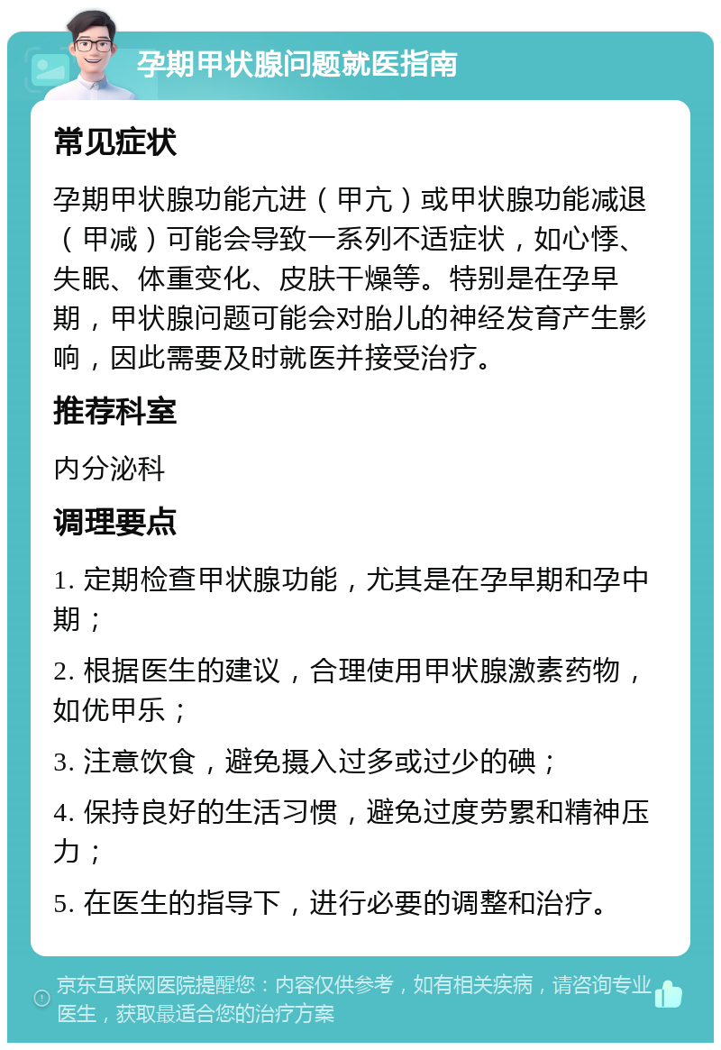 孕期甲状腺问题就医指南 常见症状 孕期甲状腺功能亢进（甲亢）或甲状腺功能减退（甲减）可能会导致一系列不适症状，如心悸、失眠、体重变化、皮肤干燥等。特别是在孕早期，甲状腺问题可能会对胎儿的神经发育产生影响，因此需要及时就医并接受治疗。 推荐科室 内分泌科 调理要点 1. 定期检查甲状腺功能，尤其是在孕早期和孕中期； 2. 根据医生的建议，合理使用甲状腺激素药物，如优甲乐； 3. 注意饮食，避免摄入过多或过少的碘； 4. 保持良好的生活习惯，避免过度劳累和精神压力； 5. 在医生的指导下，进行必要的调整和治疗。