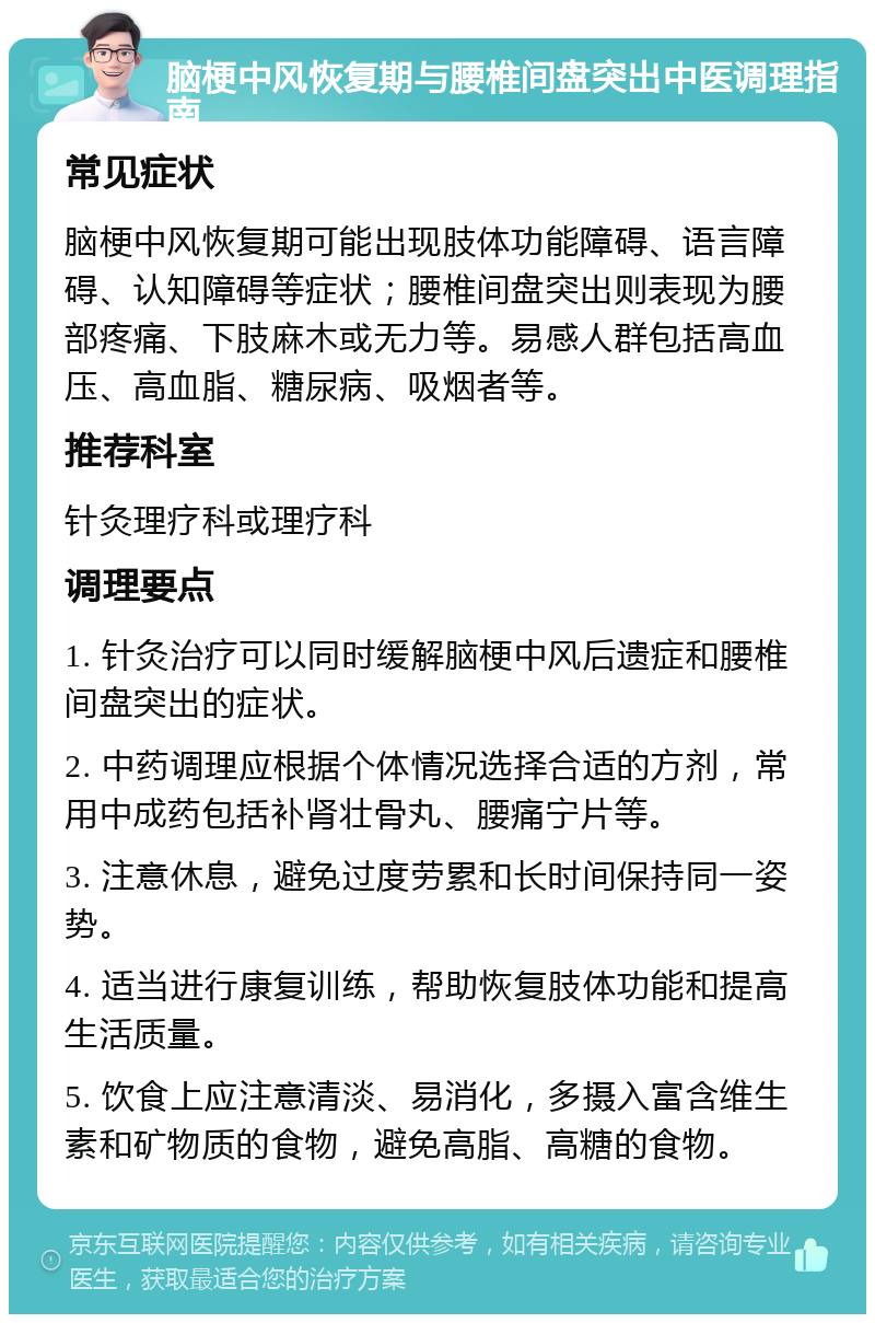 脑梗中风恢复期与腰椎间盘突出中医调理指南 常见症状 脑梗中风恢复期可能出现肢体功能障碍、语言障碍、认知障碍等症状；腰椎间盘突出则表现为腰部疼痛、下肢麻木或无力等。易感人群包括高血压、高血脂、糖尿病、吸烟者等。 推荐科室 针灸理疗科或理疗科 调理要点 1. 针灸治疗可以同时缓解脑梗中风后遗症和腰椎间盘突出的症状。 2. 中药调理应根据个体情况选择合适的方剂，常用中成药包括补肾壮骨丸、腰痛宁片等。 3. 注意休息，避免过度劳累和长时间保持同一姿势。 4. 适当进行康复训练，帮助恢复肢体功能和提高生活质量。 5. 饮食上应注意清淡、易消化，多摄入富含维生素和矿物质的食物，避免高脂、高糖的食物。