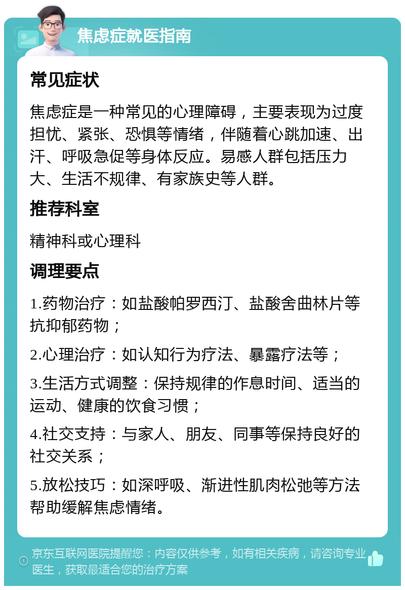 焦虑症就医指南 常见症状 焦虑症是一种常见的心理障碍，主要表现为过度担忧、紧张、恐惧等情绪，伴随着心跳加速、出汗、呼吸急促等身体反应。易感人群包括压力大、生活不规律、有家族史等人群。 推荐科室 精神科或心理科 调理要点 1.药物治疗：如盐酸帕罗西汀、盐酸舍曲林片等抗抑郁药物； 2.心理治疗：如认知行为疗法、暴露疗法等； 3.生活方式调整：保持规律的作息时间、适当的运动、健康的饮食习惯； 4.社交支持：与家人、朋友、同事等保持良好的社交关系； 5.放松技巧：如深呼吸、渐进性肌肉松弛等方法帮助缓解焦虑情绪。