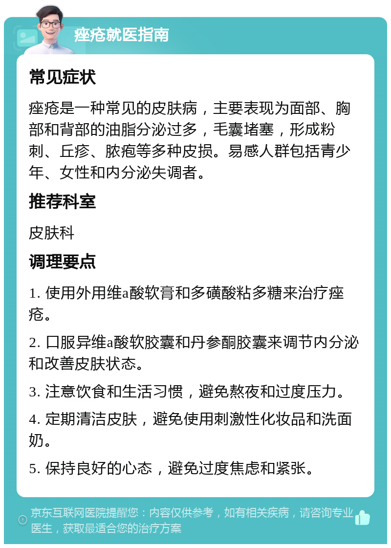 痤疮就医指南 常见症状 痤疮是一种常见的皮肤病，主要表现为面部、胸部和背部的油脂分泌过多，毛囊堵塞，形成粉刺、丘疹、脓疱等多种皮损。易感人群包括青少年、女性和内分泌失调者。 推荐科室 皮肤科 调理要点 1. 使用外用维a酸软膏和多磺酸粘多糖来治疗痤疮。 2. 口服异维a酸软胶囊和丹参酮胶囊来调节内分泌和改善皮肤状态。 3. 注意饮食和生活习惯，避免熬夜和过度压力。 4. 定期清洁皮肤，避免使用刺激性化妆品和洗面奶。 5. 保持良好的心态，避免过度焦虑和紧张。