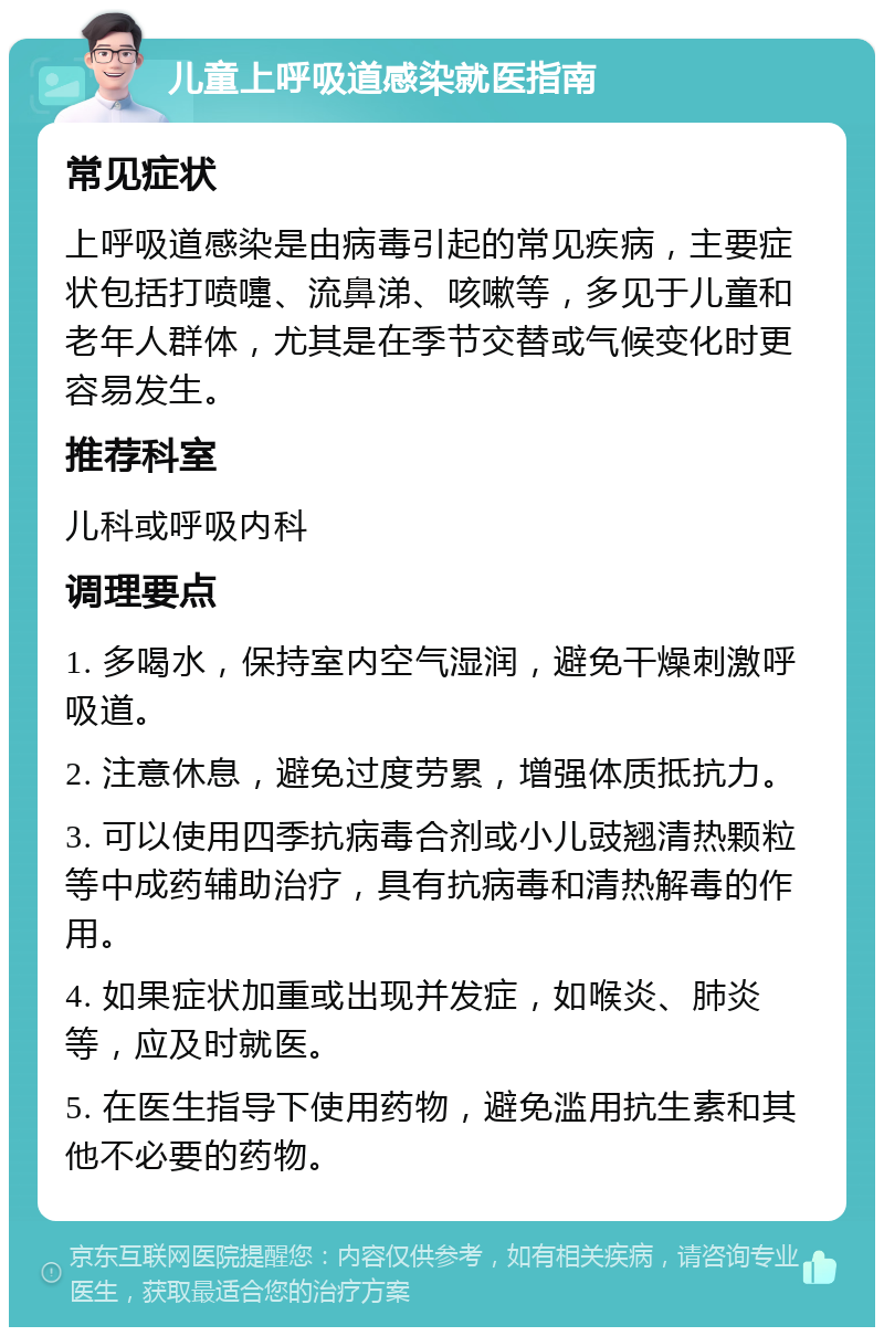 儿童上呼吸道感染就医指南 常见症状 上呼吸道感染是由病毒引起的常见疾病，主要症状包括打喷嚏、流鼻涕、咳嗽等，多见于儿童和老年人群体，尤其是在季节交替或气候变化时更容易发生。 推荐科室 儿科或呼吸内科 调理要点 1. 多喝水，保持室内空气湿润，避免干燥刺激呼吸道。 2. 注意休息，避免过度劳累，增强体质抵抗力。 3. 可以使用四季抗病毒合剂或小儿豉翘清热颗粒等中成药辅助治疗，具有抗病毒和清热解毒的作用。 4. 如果症状加重或出现并发症，如喉炎、肺炎等，应及时就医。 5. 在医生指导下使用药物，避免滥用抗生素和其他不必要的药物。