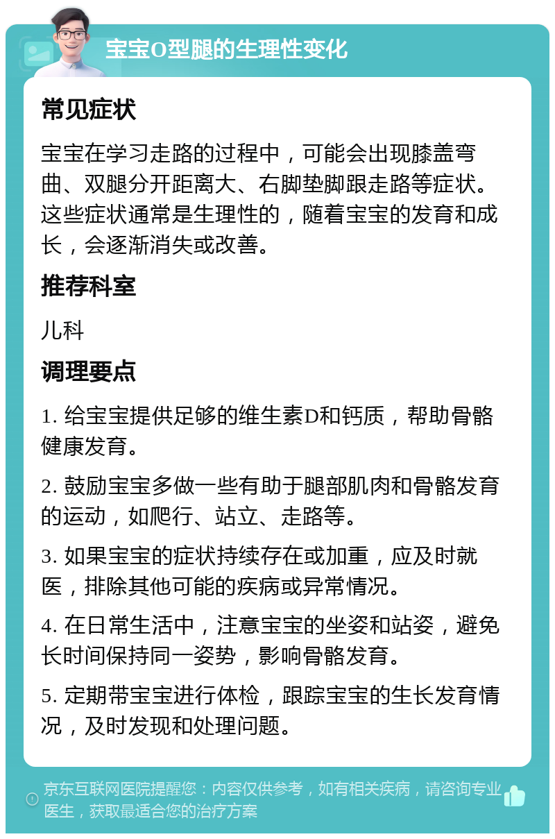 宝宝O型腿的生理性变化 常见症状 宝宝在学习走路的过程中，可能会出现膝盖弯曲、双腿分开距离大、右脚垫脚跟走路等症状。这些症状通常是生理性的，随着宝宝的发育和成长，会逐渐消失或改善。 推荐科室 儿科 调理要点 1. 给宝宝提供足够的维生素D和钙质，帮助骨骼健康发育。 2. 鼓励宝宝多做一些有助于腿部肌肉和骨骼发育的运动，如爬行、站立、走路等。 3. 如果宝宝的症状持续存在或加重，应及时就医，排除其他可能的疾病或异常情况。 4. 在日常生活中，注意宝宝的坐姿和站姿，避免长时间保持同一姿势，影响骨骼发育。 5. 定期带宝宝进行体检，跟踪宝宝的生长发育情况，及时发现和处理问题。