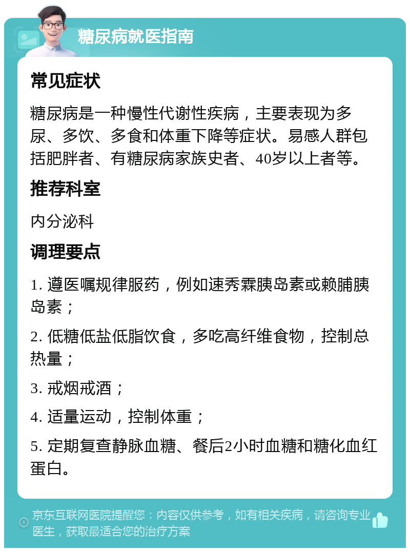 糖尿病就医指南 常见症状 糖尿病是一种慢性代谢性疾病，主要表现为多尿、多饮、多食和体重下降等症状。易感人群包括肥胖者、有糖尿病家族史者、40岁以上者等。 推荐科室 内分泌科 调理要点 1. 遵医嘱规律服药，例如速秀霖胰岛素或赖脯胰岛素； 2. 低糖低盐低脂饮食，多吃高纤维食物，控制总热量； 3. 戒烟戒酒； 4. 适量运动，控制体重； 5. 定期复查静脉血糖、餐后2小时血糖和糖化血红蛋白。